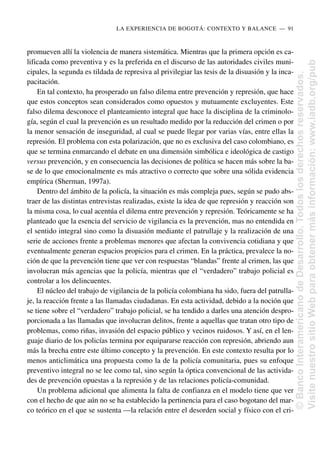 promueven allí la violencia de manera sistemática. Mientras que la primera opción es ca-
lificada como preventiva y es la preferida en el discurso de las autoridades civiles muni-
cipales, la segunda es tildada de represiva al privilegiar las tesis de la disuasión y la inca-
pacitación.
En tal contexto, ha prosperado un falso dilema entre prevención y represión, que hace
que estos conceptos sean considerados como opuestos y mutuamente excluyentes. Este
falso dilema desconoce el planteamiento integral que hace la disciplina de la criminolo-
gía, según el cual la prevención es un resultado medido por la reducción del crimen o por
la menor sensación de inseguridad, al cual se puede llegar por varias vías, entre ellas la
represión. El problema con esta polarización, que no es exclusiva del caso colombiano, es
que se termina enmarcando el debate en una dimensión simbólica e ideológica de castigo
versus prevención, y en consecuencia las decisiones de política se hacen más sobre la ba-
se de lo que emocionalmente es más atractivo o correcto que sobre una sólida evidencia
empírica (Sherman, 1997a).
Dentro del ámbito de la policía, la situación es más compleja pues, según se pudo abs-
traer de las distintas entrevistas realizadas, existe la idea de que represión y reacción son
la misma cosa, lo cual acentúa el dilema entre prevención y represión. Teóricamente se ha
planteado que la esencia del servicio de vigilancia es la prevención, mas no entendida en
el sentido integral sino como la disuasión mediante el patrullaje y la realización de una
serie de acciones frente a problemas menores que afectan la convivencia cotidiana y que
eventualmente generan espacios propicios para el crimen. En la práctica, prevalece la no-
ción de que la prevención tiene que ver con respuestas “blandas” frente al crimen, las que
involucran más agencias que la policía, mientras que el “verdadero” trabajo policial es
controlar a los delincuentes.
El núcleo del trabajo de vigilancia de la policía colombiana ha sido, fuera del patrulla-
je, la reacción frente a las llamadas ciudadanas. En esta actividad, debido a la noción que
se tiene sobre el “verdadero” trabajo policial, se ha tendido a darles una atención despro-
porcionada a las llamadas que involucran delitos, frente a aquellas que tratan otro tipo de
problemas, como riñas, invasión del espacio público y vecinos ruidosos. Y así, en el len-
guaje diario de los policías termina por equipararse reacción con represión, abriendo aun
más la brecha entre este último concepto y la prevención. En este contexto resulta por lo
menos anticlimática una propuesta como la de la policía comunitaria, pues su enfoque
preventivo integral no se lee como tal, sino según la óptica convencional de las activida-
des de prevención opuestas a la represión y de las relaciones policía-comunidad.
Un problema adicional que alimenta la falta de confianza en el modelo tiene que ver
con el hecho de que aún no se ha establecido la pertinencia para el caso bogotano del mar-
co teórico en el que se sustenta —la relación entre el desorden social y físico con el cri-
LA EXPERIENCIA DE BOGOTÁ: CONTEXTO Y BALANCE..—..91
©
Banco
Interamericano
de
Desarrollo.
Todos
los
derechos
reservados.
Visite
nuestro
sitio
Web
para
obtener
más
información:
www.iadb.org/pub
 