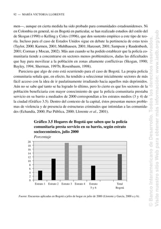 men—, aunque en cierta medida ha sido probado para comunidades estadounidenses. Ni
en Colombia en general, ni en Bogotá en particular, se han realizado estudios del estilo del
de Skogan (1990) o Kelling y Coles (1996), que den sustento empírico a este tipo de teo-
ría. Incluso para el caso de Estados Unidos sigue en debate la pertinencia de estas tesis
(Taylor, 2000; Karmen, 2001; Muhlhausen, 2001; Harcourt, 2001; Sampson y Raudenbush,
2001; Corman y Mocan, 2002). Más aun cuando se ha podido establecer que la policía co-
munitaria tiende a concentrarse en sectores menos problemáticos, dadas las dificultades
que hay para movilizar a la población en zonas altamente conflictivas (Skogan, 1990;
Bayley, 1994, Sherman, 1997b; Rosenbaum, 1998).
Pareciera que algo de esto está ocurriendo para el caso de Bogotá. La propia policía
comunitaria señala que, en efecto, ha tendido a seleccionar inicialmente sectores de más
fácil acceso con la idea de ir paulatinamente irradiando hacia aquellos más deprimidos.
Aún no se sabe qué tanto se ha logrado lo último, pero lo cierto es que los sectores de la
población beneficiaria con mayor conocimiento de que la policía comunitaria prestaba
servicio en su barrio a mediados de 2000 correspondían a los estratos medios (3 y 4) de
la ciudad (Gráfico 3.5). Dentro del contexto de la capital, éstos presentan menos proble-
mas de violencia y de presencia de estructuras criminales que intimidan a las comunida-
des (Echandía, 2000; Paz Pública, 2000; Llorente et al., 2001).
92..—..MARÍA VICTORIA LLORENTE
Gráfico 3.5 Hogares de Bogotá que saben que la policía
comunitaria presta servicio en su barrio, según estrato
socioeconómico, julio 2000
Porcentaje
Fuente: Encuestas aplicadas en Bogotá a jefes de hogar en julio de 2000 (Llorente y García, 2000 a y b).
20
18
16
14
12
10
8
6
4
2
0
Estrato 1 Estrato 2 Estrato 3 Estrato 4 Estrato Total
5 y 6 Bogotá
©
Banco
Interamericano
de
Desarrollo.
Todos
los
derechos
reservados.
Visite
nuestro
sitio
Web
para
obtener
más
información:
www.iadb.org/pub
 