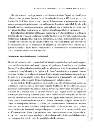 El mejor sustento con el que cuenta la policía comunitaria de Bogotá para justificar su
enfoque es que menos de la mitad de las llamadas ciudadanas al 112 tienen que ver con
la comisión de delitos, mientras que el grueso de las restantes se producen por variados
asuntos generalmente relacionados con problemas de desorden e incivilidad. De ello se ha
deducido que los ciudadanos están muy interesados en que la institución les preste otros
servicios más allá de la atención a los hechos criminales cumplidos o en proceso.
Tanto el contexto del debate público, que claramente se produce también en la institución,
como la falta de evidencia sólida para sustentar las tesis sobre prevención del crimen que
fundamentan la propuesta de la policía comunitaria, hacen que la implementación de es-
te modelo se constituya más en un acto de fe que de convicción. De ahí que, como se verá
a continuación, otra de las dificultades del programa y su desarrollo en el conjunto de la
policía haya sido el hecho de que, en la práctica, el compromiso del mando institucional
con la iniciativa ha sido más bien limitado.
Compromiso limitado del mando institucional
El indicador más claro del compromiso limitado del mando institucional con la propues-
ta de policía comunitaria es el propio esquema adoptado para desarrollar la experiencia en
Bogotá. Pese al nutrido discurso efectuado por el mando a favor del esquema de policía
comunitaria como “el servicio de vigilancia del futuro”, esta iniciativa se generó como un
programa puntual. No se planteó a manera de ejercicio orientado hacia un cambio de fon-
do tanto en la aproximación general de la policía frente a la prevención y al control del
crimen, como en la operación de las distintas áreas del trabajo policial.
En esta medida, desde un principio se delimitó como otra modalidad del servicio de
vigilancia y se circunscribió a un número pequeño de efectivos del Departamento. Así, se
planificaron ampliamente las áreas de trabajo pero no se establecieron parámetros de in-
teracción en la práctica entre los distintos servicios que integran el ciclo de seguridad.
Además, la instrucción y compenetración con el modelo sólo ha cobijado a su personal
adscrito, mientras que los demás uniformados del Departamento han sido inducidos me-
diante charlas o conferencias informativas. Es bien sabido que cualquier cambio institu-
cional de una organización como la policía, que comprometa sus fundamentos culturales
—en este caso, su aproximación al trabajo preventivo y a las relaciones con la comuni-
dad—, requiere de intervenciones que sobrepasen el estadio de lo meramente informati-
vo. Como resultado, si bien el programa se estructuró adecuadamente en la parte discur-
siva y conceptual, esto no se ha reflejado aún en la operación de la modalidad comunita-
ria como parte integral del ciclo de seguridad en las localidades.
LA EXPERIENCIA DE BOGOTÁ: CONTEXTO Y BALANCE..—..93
©
Banco
Interamericano
de
Desarrollo.
Todos
los
derechos
reservados.
Visite
nuestro
sitio
Web
para
obtener
más
información:
www.iadb.org/pub
 