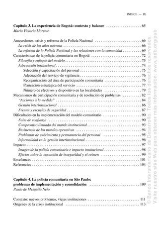 Capítulo 3. La experiencia de Bogotá: contexto y balance . . . . . . . . . . . . . . . . . . . 65
María Victoria Llorente
Antecedentes: crisis y reforma de la Policía Nacional . . . . . . . . . . . . . . . . . . . . . . . . . 66
La crisis de los años noventa . . . . . . . . . . . . . . . . . . . . . . . . . . . . . . . . . . . . . . . . . . 66
La reforma de la Policía Nacional y las relaciones con la comunidad . . . . . . . . . . 69
Características de la policía comunitaria en Bogotá . . . . . . . . . . . . . . . . . . . . . . . . . . . 72
Filosofía y enfoque del modelo . . . . . . . . . . . . . . . . . . . . . . . . . . . . . . . . . . . . . . . . . 73
Adecuación institucional . . . . . . . . . . . . . . . . . . . . . . . . . . . . . . . . . . . . . . . . . . . . . . 74
Selección y capacitación del personal . . . . . . . . . . . . . . . . . . . . . . . . . . . . . . . . . 75
Adecuación del servicio de vigilancia . . . . . . . . . . . . . . . . . . . . . . . . . . . . . . . . . 76
Reorganización del área de participación comunitaria . . . . . . . . . . . . . . . . . . . . 76
Planeación estratégica del servicio . . . . . . . . . . . . . . . . . . . . . . . . . . . . . . . . . . . 77
Número de efectivos y dispositivo en las localidades . . . . . . . . . . . . . . . . . . . . 79
Mecanismos de participación comunitaria y de resolución de problemas . . . . . . . . . . 82
“Acciones a la medida” . . . . . . . . . . . . . . . . . . . . . . . . . . . . . . . . . . . . . . . . . . . . . . 84
Gestión interinstitucional . . . . . . . . . . . . . . . . . . . . . . . . . . . . . . . . . . . . . . . . . . . . . 86
Frentes y escuelas de seguridad . . . . . . . . . . . . . . . . . . . . . . . . . . . . . . . . . . . . . . . . 87
Dificultades en la implementación del modelo comunitario . . . . . . . . . . . . . . . . . . . . . 90
Falta de confianza . . . . . . . . . . . . . . . . . . . . . . . . . . . . . . . . . . . . . . . . . . . . . . . . . . 90
Compromiso limitado del mando institucional . . . . . . . . . . . . . . . . . . . . . . . . . . . . . 93
Resistencia de los mandos operativos . . . . . . . . . . . . . . . . . . . . . . . . . . . . . . . . . . . 94
Problemas de cubrimiento y permanencia del personal . . . . . . . . . . . . . . . . . . . . . 95
Informalidad en la gestión interinstitucional . . . . . . . . . . . . . . . . . . . . . . . . . . . . . . 96
Impacto . . . . . . . . . . . . . . . . . . . . . . . . . . . . . . . . . . . . . . . . . . . . . . . . . . . . . . . . . . . . . . 97
Imagen de la policía comunitaria e impacto institucional . . . . . . . . . . . . . . . . . . . . 98
Efectos sobre la sensación de inseguridad y el crimen . . . . . . . . . . . . . . . . . . . . . . 99
Enseñanzas . . . . . . . . . . . . . . . . . . . . . . . . . . . . . . . . . . . . . . . . . . . . . . . . . . . . . . . . . . 101
Referencias . . . . . . . . . . . . . . . . . . . . . . . . . . . . . . . . . . . . . . . . . . . . . . . . . . . . . . . . . . 104
Capítulo 4. La policía comunitaria en São Paulo:
problemas de implementación y consolidación . . . . . . . . . . . . . . . . . . . . . . . . . . . 109
Paulo de Mesquita Neto
Contexto: nuevos problemas, viejas instituciones . . . . . . . . . . . . . . . . . . . . . . . . . . . . 111
Orígenes de la crisis institucional . . . . . . . . . . . . . . . . . . . . . . . . . . . . . . . . . . . . . . . . 113
INDICE..—..IX
©
Banco
Interamericano
de
Desarrollo.
Todos
los
derechos
reservados.
Visite
nuestro
sitio
Web
para
obtener
más
información:
www.iadb.org/pub
 