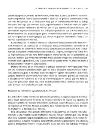 cancías recuperadas, número de detenciones, entre otros. La falta de métricas institucio-
nales que permitan valorar adecuadamente el aporte de los policías comunitarios dentro
del ciclo de seguridad de las localidades hace que los comandantes perciban su trabajo
más como una carga que como una ayuda, especialmente si se toman en cuenta las impor-
tantes limitaciones en términos de personal con las que opera la policía en la ciudad. En
este sentido, la policía comunitaria está trabajando juntamente con la Comandancia del
Departamento en una propuesta para que se incorporen indicadores que permitan evaluar
con mayor precisión el valor agregado que aportan los policías comunitarios frente al ser-
vicio de vigilancia convencional.
La resistencia de los mandos operativos a incorporar la modalidad dentro de la provi-
sión de servicios de seguridad en las localidades puede, eventualmente, repercutir en un
debilitamiento del compromiso de los policías comunitarios con el modelo. Esto se origi-
naría en el esquema semidescentralizado con el cual se opera, que supone un doble nivel
de responsabilidad: por una parte deben responder operativamente ante los comandantes de
estación, mientras que por la otra dependen de una jefatura de la policía comunitaria cen-
tralizada en el Departamento, ante la cual deben dar cuenta de sus realizaciones frente a
los fundamentos y objetivos del programa.
Dada la reticencia de los comandantes al enfoque comunitario, parece prudente contar
con una instancia en el Departamento que vele por la aplicación en la práctica de la filo-
sofía del modelo, pero el resultado es que los efectivos operan en un ámbito institucional
cargado de tensión. El problema potencial es obvio: un subalterno que trata de complacer
a dos jefes que no solamente no están de acuerdo respecto del trabajo que este debe rea-
lizar, sino que además tienen una visión diametralmente opuesta sobre las funciones que
debe ejecutar y los resultados que debe mostrar.
Problemas de cubrimiento y permanencia del personal
Los indicadores sobre cubrimiento presentados al final de la segunda sección de este ca-
pítulo hacen pensar que el programa de policía comunitaria en Bogotá está operando en
áreas cuya extensión y número de habitantes desbordan sus posibilidades. Esta situación
se origina en un problema de orden estructural de la Policía Nacional en materia de núme-
ro de efectivos y de rotación del personal.
Pese a los grandes retos que debe enfrentar la policía dentro de un contexto como el co-
lombiano y a la evidente escasez de efectivos en zonas rurales y urbanas, por cerca de diez
años no se incrementó el personal profesional en términos reales debido a restricciones pre-
supuestarias de la nación. Aunque se han planteado alternativas para mejorar esta situación,
como la de incorporar recursos locales, lo cierto es que aún no se han elaborado propuestas
LA EXPERIENCIA DE BOGOTÁ: CONTEXTO Y BALANCE..—..95
©
Banco
Interamericano
de
Desarrollo.
Todos
los
derechos
reservados.
Visite
nuestro
sitio
Web
para
obtener
más
información:
www.iadb.org/pub
 