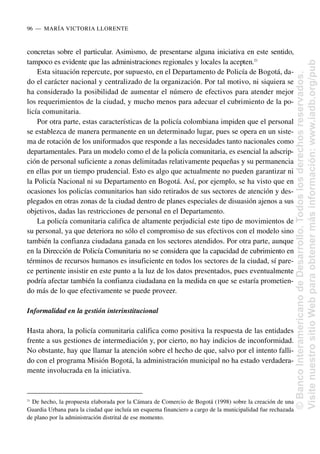 concretas sobre el particular. Asimismo, de presentarse alguna iniciativa en este sentido,
tampoco es evidente que las administraciones regionales y locales la acepten.21
Esta situación repercute, por supuesto, en el Departamento de Policía de Bogotá, da-
do el carácter nacional y centralizado de la organización. Por tal motivo, ni siquiera se
ha considerado la posibilidad de aumentar el número de efectivos para atender mejor
los requerimientos de la ciudad, y mucho menos para adecuar el cubrimiento de la po-
licía comunitaria.
Por otra parte, estas características de la policía colombiana impiden que el personal
se establezca de manera permanente en un determinado lugar, pues se opera en un siste-
ma de rotación de los uniformados que responde a las necesidades tanto nacionales como
departamentales. Para un modelo como el de la policía comunitaria, es esencial la adscrip-
ción de personal suficiente a zonas delimitadas relativamente pequeñas y su permanencia
en ellas por un tiempo prudencial. Esto es algo que actualmente no pueden garantizar ni
la Policía Nacional ni su Departamento en Bogotá. Así, por ejemplo, se ha visto que en
ocasiones los policías comunitarios han sido retirados de sus sectores de atención y des-
plegados en otras zonas de la ciudad dentro de planes especiales de disuasión ajenos a sus
objetivos, dadas las restricciones de personal en el Departamento.
La policía comunitaria califica de altamente perjudicial este tipo de movimientos de
su personal, ya que deteriora no sólo el compromiso de sus efectivos con el modelo sino
también la confianza ciudadana ganada en los sectores atendidos. Por otra parte, aunque
en la Dirección de Policía Comunitaria no se considera que la capacidad de cubrimiento en
términos de recursos humanos es insuficiente en todos los sectores de la ciudad, sí pare-
ce pertinente insistir en este punto a la luz de los datos presentados, pues eventualmente
podría afectar también la confianza ciudadana en la medida en que se estaría prometien-
do más de lo que efectivamente se puede proveer.
Informalidad en la gestión interinstitucional
Hasta ahora, la policía comunitaria califica como positiva la respuesta de las entidades
frente a sus gestiones de intermediación y, por cierto, no hay indicios de inconformidad.
No obstante, hay que llamar la atención sobre el hecho de que, salvo por el intento falli-
do con el programa Misión Bogotá, la administración municipal no ha estado verdadera-
mente involucrada en la iniciativa.
96..—..MARÍA VICTORIA LLORENTE
21
De hecho, la propuesta elaborada por la Cámara de Comercio de Bogotá (1998) sobre la creación de una
Guardia Urbana para la ciudad que incluía un esquema financiero a cargo de la municipalidad fue rechazada
de plano por la administración distrital de ese momento.
©
Banco
Interamericano
de
Desarrollo.
Todos
los
derechos
reservados.
Visite
nuestro
sitio
Web
para
obtener
más
información:
www.iadb.org/pub
 