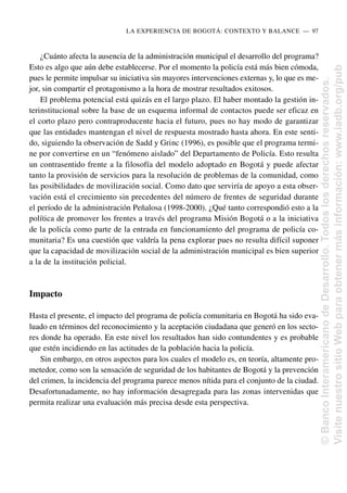 ¿Cuánto afecta la ausencia de la administración municipal el desarrollo del programa?
Esto es algo que aún debe establecerse. Por el momento la policía está más bien cómoda,
pues le permite impulsar su iniciativa sin mayores intervenciones externas y, lo que es me-
jor, sin compartir el protagonismo a la hora de mostrar resultados exitosos.
El problema potencial está quizás en el largo plazo. El haber montado la gestión in-
terinstitucional sobre la base de un esquema informal de contactos puede ser eficaz en
el corto plazo pero contraproducente hacia el futuro, pues no hay modo de garantizar
que las entidades mantengan el nivel de respuesta mostrado hasta ahora. En este senti-
do, siguiendo la observación de Sadd y Grinc (1996), es posible que el programa termi-
ne por convertirse en un “fenómeno aislado” del Departamento de Policía. Esto resulta
un contrasentido frente a la filosofía del modelo adoptado en Bogotá y puede afectar
tanto la provisión de servicios para la resolución de problemas de la comunidad, como
las posibilidades de movilización social. Como dato que serviría de apoyo a esta obser-
vación está el crecimiento sin precedentes del número de frentes de seguridad durante
el período de la administración Peñalosa (1998-2000). ¿Qué tanto correspondió esto a la
política de promover los frentes a través del programa Misión Bogotá o a la iniciativa
de la policía como parte de la entrada en funcionamiento del programa de policía co-
munitaria? Es una cuestión que valdría la pena explorar pues no resulta difícil suponer
que la capacidad de movilización social de la administración municipal es bien superior
a la de la institución policial.
Impacto
Hasta el presente, el impacto del programa de policía comunitaria en Bogotá ha sido eva-
luado en términos del reconocimiento y la aceptación ciudadana que generó en los secto-
res donde ha operado. En este nivel los resultados han sido contundentes y es probable
que estén incidiendo en las actitudes de la población hacia la policía.
Sin embargo, en otros aspectos para los cuales el modelo es, en teoría, altamente pro-
metedor, como son la sensación de seguridad de los habitantes de Bogotá y la prevención
del crimen, la incidencia del programa parece menos nítida para el conjunto de la ciudad.
Desafortunadamente, no hay información desagregada para las zonas intervenidas que
permita realizar una evaluación más precisa desde esta perspectiva.
LA EXPERIENCIA DE BOGOTÁ: CONTEXTO Y BALANCE..—..97
©
Banco
Interamericano
de
Desarrollo.
Todos
los
derechos
reservados.
Visite
nuestro
sitio
Web
para
obtener
más
información:
www.iadb.org/pub
 