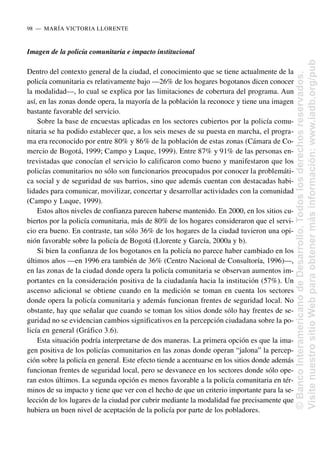 Imagen de la policía comunitaria e impacto institucional
Dentro del contexto general de la ciudad, el conocimiento que se tiene actualmente de la
policía comunitaria es relativamente bajo —26% de los hogares bogotanos dicen conocer
la modalidad—, lo cual se explica por las limitaciones de cobertura del programa. Aun
así, en las zonas donde opera, la mayoría de la población la reconoce y tiene una imagen
bastante favorable del servicio.
Sobre la base de encuestas aplicadas en los sectores cubiertos por la policía comu-
nitaria se ha podido establecer que, a los seis meses de su puesta en marcha, el progra-
ma era reconocido por entre 80% y 86% de la población de estas zonas (Cámara de Co-
mercio de Bogotá, 1999; Campo y Luque, 1999). Entre 87% y 91% de las personas en-
trevistadas que conocían el servicio lo calificaron como bueno y manifestaron que los
policías comunitarios no sólo son funcionarios preocupados por conocer la problemáti-
ca social y de seguridad de sus barrios, sino que además cuentan con destacadas habi-
lidades para comunicar, movilizar, concertar y desarrollar actividades con la comunidad
(Campo y Luque, 1999).
Estos altos niveles de confianza parecen haberse mantenido. En 2000, en los sitios cu-
biertos por la policía comunitaria, más de 80% de los hogares consideraron que el servi-
cio era bueno. En contraste, tan sólo 36% de los hogares de la ciudad tuvieron una opi-
nión favorable sobre la policía de Bogotá (Llorente y García, 2000a y b).
Si bien la confianza de los bogotanos en la policía no parece haber cambiado en los
últimos años —en 1996 era también de 36% (Centro Nacional de Consultoría, 1996)—,
en las zonas de la ciudad donde opera la policía comunitaria se observan aumentos im-
portantes en la consideración positiva de la ciudadanía hacia la institución (57%). Un
ascenso adicional se obtiene cuando en la medición se toman en cuenta los sectores
donde opera la policía comunitaria y además funcionan frentes de seguridad local. No
obstante, hay que señalar que cuando se toman los sitios donde sólo hay frentes de se-
guridad no se evidencian cambios significativos en la percepción ciudadana sobre la po-
licía en general (Gráfico 3.6).
Esta situación podría interpretarse de dos maneras. La primera opción es que la ima-
gen positiva de los policías comunitarios en las zonas donde operan “jalona” la percep-
ción sobre la policía en general. Este efecto tiende a acentuarse en los sitios donde además
funcionan frentes de seguridad local, pero se desvanece en los sectores donde sólo ope-
ran estos últimos. La segunda opción es menos favorable a la policía comunitaria en tér-
minos de su impacto y tiene que ver con el hecho de que un criterio importante para la se-
lección de los lugares de la ciudad por cubrir mediante la modalidad fue precisamente que
hubiera un buen nivel de aceptación de la policía por parte de los pobladores.
98..—..MARÍA VICTORIA LLORENTE
©
Banco
Interamericano
de
Desarrollo.
Todos
los
derechos
reservados.
Visite
nuestro
sitio
Web
para
obtener
más
información:
www.iadb.org/pub
 