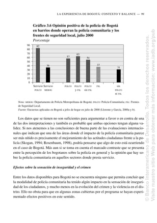 Los datos que se tienen no son suficientes para argumentar a favor o en contra de una
de las dos interpretaciones y también es probable que ambas opciones tengan alguna va-
lidez. Si nos atenemos a las conclusiones de buena parte de las evaluaciones internacio-
nales que indican que una de las áreas donde el impacto de la policía comunitaria parece
ser más nítido es precisamente el mejoramiento de las actitudes ciudadanas frente a la po-
licía (Skogan, 1994; Rosenbaum, 1998), podría pensarse que algo de esto está ocurriendo
en el caso de Bogotá. Más aun si se toma en cuenta el marcado contraste que se presenta
entre la percepción de los bogotanos sobre la policía en general y la opinión que hay so-
bre la policía comunitaria en aquellos sectores donde presta servicio.
Efectos sobre la sensación de inseguridad y el crimen
Entre los datos disponibles para Bogotá no se encuentra ninguno que permita concluir que
la modalidad de policía comunitaria ha tenido algún impacto en la sensación de inseguri-
dad de los ciudadanos, y mucho menos en la evolución del crimen y la violencia en el dis-
trito. Ello no obsta para que en algunas zonas cubiertas por el programa se hayan experi-
mentado efectos positivos en este sentido.
LA EXPERIENCIA DE BOGOTÁ: CONTEXTO Y BALANCE..—..99
Gráfico 3.6 Opinión positiva de la policía de Bogotá
en barrios donde operan la policía comunitaria y los
frentes de seguridad local, julio 2000
Porcentaje
Nota: MEBOG: Departamento de Policía Metropolitana de Bogotá; POLCO: Policía Comunitaria; FSL: Frentes
de Seguridad Local.
Fuente: Encuestas aplicadas en Bogotá a jefes de hogar en julio de 2000 (Llorente y García, 2000a y b).
90
80
70
60
50
40
30
20
10
0
Servicio Servicio POLCO POLCO POLCO FSL sin
POLCO MEBOG y FSL sin FSL POLCO
ni FSL
82
36
57
63
54
37
31
©
Banco
Interamericano
de
Desarrollo.
Todos
los
derechos
reservados.
Visite
nuestro
sitio
Web
para
obtener
más
información:
www.iadb.org/pub
 