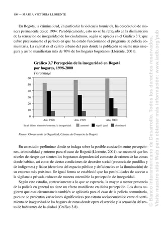 En Bogotá, la criminalidad, en particular la violencia homicida, ha descendido de ma-
nera permanente desde 1994. Paradójicamente, esto no se ha reflejado en la disminución
de la sensación de inseguridad de los ciudadanos, según se aprecia en el Gráfico 3.7, que
cubre precisamente el período en que ha estado funcionando el programa de policía co-
munitaria. La capital es el centro urbano del país donde la población se siente más inse-
gura y así lo manifiestan más de 70% de los hogares bogotanos (Llorente, 2001).
En un estudio preliminar donde se indaga sobre la posible asociación entre percepcio-
nes, criminalidad y entorno para el caso de Bogotá (Llorente, 2001), se encontró que los
niveles de riesgo que sienten los bogotanos dependen del contexto de crimen de las zonas
donde habitan, así como de ciertas condiciones de desorden social (presencia de pandillas y
de indigentes) y físico (deterioro del espacio público y deficiencias en la iluminación) de
su entorno más próximo. De igual forma se estableció que las posibilidades de acceso a
la vigilancia privada reducen de manera ostensible la percepción de inseguridad.
Según este estudio, contrariamente a lo que se esperaría, la mayor o menor presencia
de la policía en general no tiene un efecto manifiesto en dicha percepción. Los datos su-
gieren que esta circunstancia también se aplicaría para el caso de la policía comunitaria,
pues no se presentan variaciones significativas por estrato socioeconómico entre el senti-
miento de inseguridad de los hogares de zonas donde opera el servicio y la sensación del res-
to de habitantes de la ciudad (Gráfico 3.8).
100..—..MARÍA VICTORIA LLORENTE
Gráfico 3.7 Percepción de la inseguridad en Bogotá
por hogares, 1998-2000
Porcentaje
En el último trimestre/semestre, la inseguridad: aumentó siguió igual disminuyó
Fuente: Observatorio de Seguridad, Cámara de Comercio de Bogotá.
60
50
40
30
20
10
0
Año 1998 Año 1999 Año 2000
©
Banco
Interamericano
de
Desarrollo.
Todos
los
derechos
reservados.
Visite
nuestro
sitio
Web
para
obtener
más
información:
www.iadb.org/pub
 