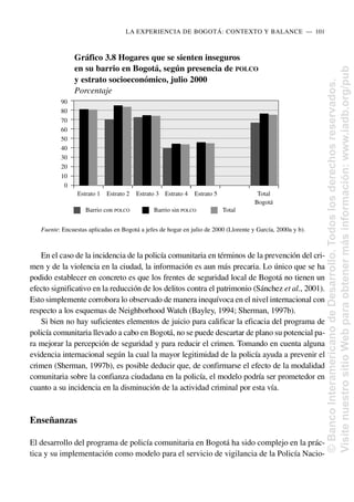En el caso de la incidencia de la policía comunitaria en términos de la prevención del cri-
men y de la violencia en la ciudad, la información es aun más precaria. Lo único que se ha
podido establecer en concreto es que los frentes de seguridad local de Bogotá no tienen un
efecto significativo en la reducción de los delitos contra el patrimonio (Sánchez et al., 2001).
Esto simplemente corrobora lo observado de manera inequívoca en el nivel internacional con
respecto a los esquemas de Neighborhood Watch (Bayley, 1994; Sherman, 1997b).
Si bien no hay suficientes elementos de juicio para calificar la eficacia del programa de
policía comunitaria llevado a cabo en Bogotá, no se puede descartar de plano su potencial pa-
ra mejorar la percepción de seguridad y para reducir el crimen. Tomando en cuenta alguna
evidencia internacional según la cual la mayor legitimidad de la policía ayuda a prevenir el
crimen (Sherman, 1997b), es posible deducir que, de confirmarse el efecto de la modalidad
comunitaria sobre la confianza ciudadana en la policía, el modelo podría ser prometedor en
cuanto a su incidencia en la disminución de la actividad criminal por esta vía.
Enseñanzas
El desarrollo del programa de policía comunitaria en Bogotá ha sido complejo en la prác-
tica y su implementación como modelo para el servicio de vigilancia de la Policía Nacio-
LA EXPERIENCIA DE BOGOTÁ: CONTEXTO Y BALANCE..—..101
Gráfico 3.8 Hogares que se sienten inseguros
en su barrio en Bogotá, según presencia de POLCO
y estrato socioeconómico, julio 2000
Porcentaje
Barrio con POLCO Barrio sin POLCO Total
Fuente: Encuestas aplicadas en Bogotá a jefes de hogar en julio de 2000 (Llorente y García, 2000a y b).
90
80
70
60
50
40
30
20
10
0
Estrato 1 Estrato 2 Estrato 3 Estrato 4 Estrato 5 Total
Bogotá
©
Banco
Interamericano
de
Desarrollo.
Todos
los
derechos
reservados.
Visite
nuestro
sitio
Web
para
obtener
más
información:
www.iadb.org/pub
 