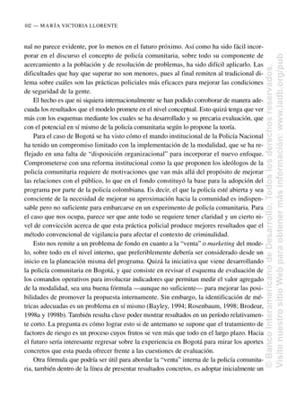 nal no parece evidente, por lo menos en el futuro próximo. Así como ha sido fácil incor-
porar en el discurso el concepto de policía comunitaria, sobre todo su componente de
acercamiento a la población y de resolución de problemas, ha sido difícil aplicarlo. Las
dificultades que hay que superar no son menores, pues al final remiten al tradicional di-
lema sobre cuáles son las prácticas policiales más eficaces para mejorar las condiciones
de seguridad de la gente.
El hecho es que ni siquiera internacionalmente se han podido corroborar de manera ade-
cuada los resultados que el modelo promete en el nivel conceptual. Esto quizá tenga que ver
más con los esquemas mediante los cuales se ha desarrollado y su precaria evaluación, que
con el potencial en sí mismo de la policía comunitaria según lo propone la teoría.
Para el caso de Bogotá se ha visto cómo el mando institucional de la Policía Nacional
ha tenido un compromiso limitado con la implementación de la modalidad, que se ha re-
flejado en una falta de “disposición organizacional” para incorporar el nuevo enfoque.
Comprometerse con una reforma institucional como la que proponen los ideólogos de la
policía comunitaria requiere de motivaciones que van más allá del propósito de mejorar
las relaciones con el público, lo que en el fondo constituyó la base para la adopción del
programa por parte de la policía colombiana. Es decir, el que la policía esté abierta y sea
consciente de la necesidad de mejorar su aproximación hacia la comunidad es indispen-
sable pero no suficiente para embarcarse en un experimento de policía comunitaria. Para
el caso que nos ocupa, parece ser que ante todo se requiere tener claridad y un cierto ni-
vel de convicción acerca de que esta práctica policial produce mejores resultados que el
método convencional de vigilancia para afectar el contexto de criminalidad.
Esto nos remite a un problema de fondo en cuanto a la “venta” o marketing del mode-
lo, sobre todo en el nivel interno, que preferiblemente debería ser considerado desde un
inicio en la planeación misma del programa. Quizá la iniciativa que viene desarrollando
la policía comunitaria en Bogotá, y que consiste en revisar el esquema de evaluación de
los comandos operativos para involucrar indicadores que permitan medir el valor agregado
de la modalidad, sea una buena fórmula —aunque no suficiente— para mejorar las posi-
bilidades de promover la propuesta internamente. Sin embargo, la identificación de mé-
tricas adecuadas es un problema en sí mismo (Bayley, 1994; Rosenbaum, 1998; Brodeur,
1998a y 1998b). También resulta clave poder mostrar resultados en un período relativamen-
te corto. La pregunta es cómo lograr esto si de antemano se supone que el tratamiento de
factores de riesgo es un proceso cuyos frutos se ven más que todo en el largo plazo. Hacia
el futuro sería interesante regresar sobre la experiencia en Bogotá para mirar los aportes
concretos que esta pueda ofrecer frente a las cuestiones de evaluación.
Otra fórmula que podría ser útil para abordar la “venta” interna de la policía comunita-
ria, también dentro de la línea de presentar resultados concretos, es adoptar inicialmente un
102..—..MARÍA VICTORIA LLORENTE
©
Banco
Interamericano
de
Desarrollo.
Todos
los
derechos
reservados.
Visite
nuestro
sitio
Web
para
obtener
más
información:
www.iadb.org/pub
 