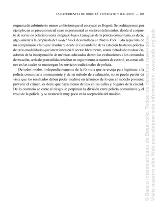 esquema de cubrimiento menos ambicioso que el ensayado en Bogotá. Se podría pensar, por
ejemplo, en un proceso inicial cuasi experimental en sectores delimitados, donde el conjun-
to de servicios policiales sería integrado bajo el paraguas de la policía comunitaria, es decir,
algo similar a la propuesta del model block desarrollada en Nueva York. Esto requeriría de
un compromiso claro que involucre desde el comandante de la estación hasta los policías
de otras modalidades que intervienen en el sector. Idealmente, como método de evaluación,
además de la incorporación de métricas adecuadas dentro las evaluaciones a los comandos
de estación, sería de gran utilidad realizar un seguimiento, a manera de control, en zonas afi-
nes en las cuales se mantengan los servicios tradicionales de policía.
De todos modos, independientemente de la fórmula que se escoja para legitimar a la
policía comunitaria internamente y de su método de evaluación, no se puede perder de
vista que los resultados deben poder medirse en términos de lo que el modelo promete:
prevenir el crimen, es decir, que haya menos delitos en las calles y hogares de la ciudad.
De lo contrario se corre el riesgo de perpetuar la división entre policía comunitaria y el
resto de la policía, y se avanzaría muy poco en la aceptación del modelo.
LA EXPERIENCIA DE BOGOTÁ: CONTEXTO Y BALANCE..—..103
©
Banco
Interamericano
de
Desarrollo.
Todos
los
derechos
reservados.
Visite
nuestro
sitio
Web
para
obtener
más
información:
www.iadb.org/pub
 