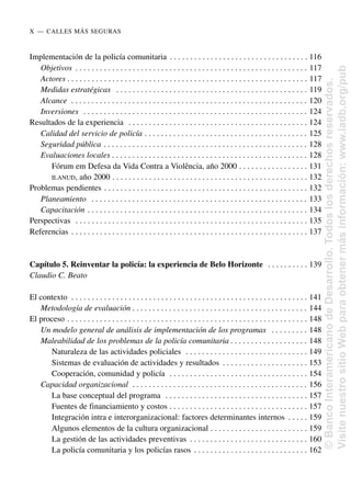 Implementación de la policía comunitaria . . . . . . . . . . . . . . . . . . . . . . . . . . . . . . . . . . 116
Objetivos . . . . . . . . . . . . . . . . . . . . . . . . . . . . . . . . . . . . . . . . . . . . . . . . . . . . . . . . . 117
Actores . . . . . . . . . . . . . . . . . . . . . . . . . . . . . . . . . . . . . . . . . . . . . . . . . . . . . . . . . . . 117
Medidas estratégicas . . . . . . . . . . . . . . . . . . . . . . . . . . . . . . . . . . . . . . . . . . . . . . . 119
Alcance . . . . . . . . . . . . . . . . . . . . . . . . . . . . . . . . . . . . . . . . . . . . . . . . . . . . . . . . . . 120
Inversiones . . . . . . . . . . . . . . . . . . . . . . . . . . . . . . . . . . . . . . . . . . . . . . . . . . . . . . . 124
Resultados de la experiencia . . . . . . . . . . . . . . . . . . . . . . . . . . . . . . . . . . . . . . . . . . . . 124
Calidad del servicio de policía . . . . . . . . . . . . . . . . . . . . . . . . . . . . . . . . . . . . . . . . 125
Seguridad pública . . . . . . . . . . . . . . . . . . . . . . . . . . . . . . . . . . . . . . . . . . . . . . . . . . 128
Evaluaciones locales . . . . . . . . . . . . . . . . . . . . . . . . . . . . . . . . . . . . . . . . . . . . . . . . 128
Fórum em Defesa da Vida Contra a Violência, año 2000 . . . . . . . . . . . . . . . . . 131
ILANUD, año 2000 . . . . . . . . . . . . . . . . . . . . . . . . . . . . . . . . . . . . . . . . . . . . . . . . 132
Problemas pendientes . . . . . . . . . . . . . . . . . . . . . . . . . . . . . . . . . . . . . . . . . . . . . . . . . . 132
Planeamiento . . . . . . . . . . . . . . . . . . . . . . . . . . . . . . . . . . . . . . . . . . . . . . . . . . . . . 133
Capacitación . . . . . . . . . . . . . . . . . . . . . . . . . . . . . . . . . . . . . . . . . . . . . . . . . . . . . . 134
Perspectivas . . . . . . . . . . . . . . . . . . . . . . . . . . . . . . . . . . . . . . . . . . . . . . . . . . . . . . . . . 135
Referencias . . . . . . . . . . . . . . . . . . . . . . . . . . . . . . . . . . . . . . . . . . . . . . . . . . . . . . . . . . 137
Capítulo 5. Reinventar la policía: la experiencia de Belo Horizonte . . . . . . . . . . 139
Claudio C. Beato
El contexto . . . . . . . . . . . . . . . . . . . . . . . . . . . . . . . . . . . . . . . . . . . . . . . . . . . . . . . . . . 141
Metodología de evaluación . . . . . . . . . . . . . . . . . . . . . . . . . . . . . . . . . . . . . . . . . . . 144
El proceso . . . . . . . . . . . . . . . . . . . . . . . . . . . . . . . . . . . . . . . . . . . . . . . . . . . . . . . . . . . 148
Un modelo general de análisis de implementación de los programas . . . . . . . . . 148
Maleabilidad de los problemas de la policía comunitaria . . . . . . . . . . . . . . . . . . . 148
Naturaleza de las actividades policiales . . . . . . . . . . . . . . . . . . . . . . . . . . . . . . 149
Sistemas de evaluación de actividades y resultados . . . . . . . . . . . . . . . . . . . . . 153
Cooperación, comunidad y policía . . . . . . . . . . . . . . . . . . . . . . . . . . . . . . . . . . 154
Capacidad organizacional . . . . . . . . . . . . . . . . . . . . . . . . . . . . . . . . . . . . . . . . . . . 156
La base conceptual del programa . . . . . . . . . . . . . . . . . . . . . . . . . . . . . . . . . . . 157
Fuentes de financiamiento y costos . . . . . . . . . . . . . . . . . . . . . . . . . . . . . . . . . . 157
Integración intra e interorganizacional: factores determinantes internos . . . . . 159
Algunos elementos de la cultura organizacional . . . . . . . . . . . . . . . . . . . . . . . . 159
La gestión de las actividades preventivas . . . . . . . . . . . . . . . . . . . . . . . . . . . . . 160
La policía comunitaria y los policías rasos . . . . . . . . . . . . . . . . . . . . . . . . . . . . 162
X..—..CALLES MÁS SEGURAS
©
Banco
Interamericano
de
Desarrollo.
Todos
los
derechos
reservados.
Visite
nuestro
sitio
Web
para
obtener
más
información:
www.iadb.org/pub
 