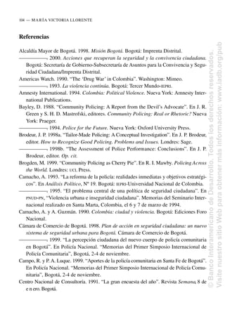 Referencias
Alcaldía Mayor de Bogotá. 1998. Misión Bogotá. Bogotá: Imprenta Distrital.
—
—
—
—
—
—
—
. 2000. Acciones que recuperan la seguridad y la convivencia ciudadana.
Bogotá: Secretaría de Gobierno-Subsecretaría de Asuntos para la Convivencia y Segu-
ridad Ciudadana/Imprenta Distrital.
Americas Watch. 1990. “The ‘Drug War’ in Colombia”. Washington: Mimeo.
—
—
—
—
—
—
—
. 1993. La violencia continúa. Bogotá: Tercer Mundo-IEPRI.
Amnesty International. 1994. Colombia: Political Violence. Nueva York: Amnesty Inter-
national Publications.
Bayley, D. 1988. “Community Policing: A Report from the Devil’s Advocate”. En J. R.
Green y S. H. D. Mastrofski, editores. Community Policing: Real or Rhetoric? Nueva
York: Praeger.
—
—
—
—
—
—
—
. 1994. Police for the Future. Nueva York: Oxford University Press.
Brodeur, J. P. 1998a. “Tailor-Made Policing: A Conceptual Investigation”. En J. P. Brodeur,
editor. How to Recognize Good Policing. Problems and Issues. Londres: Sage.
—
—
—
—
—
—
—
. 1998b. “The Assessment of Police Performance: Conclusions”. En J. P.
Brodeur, editor. Op. cit.
Brogden, M. 1999. “Community Policing as Cherry Pie”. En R. I. Mawby. Policing Across
the World. Londres: UCL Press.
Camacho, A. 1993. “La reforma de la policía: realidades inmediatas y objetivos estratégi-
cos”. En Análisis Político, Nº 19. Bogotá: IEPRI-Universidad Nacional de Colombia.
—
—
—
—
—
—
—
. 1995. “El problema central de una política de seguridad ciudadana”. En
PNUD-PN, “Violencia urbana e inseguridad ciudadana”. Memorias del Seminario Inter-
nacional realizado en Santa Marta, Colombia, el 6 y 7 de marzo de 1994.
Camacho, A. y A. Guzmán. 1990. Colombia: ciudad y violencia. Bogotá: Ediciones Foro
Nacional.
Cámara de Comercio de Bogotá. 1998. Plan de acción en seguridad ciudadana: un nuevo
sistema de seguridad urbana para Bogotá. Cámara de Comercio de Bogotá.
—
—
—
—
—
—
—
. 1999. “La percepción ciudadana del nuevo cuerpo de policía comunitaria
en Bogotá”. En Policía Nacional. “Memorias del Primer Simposio Internacional de
Policía Comunitaria”, Bogotá, 2-4 de noviembre.
Campo, R. y P. A. Luque. 1999. “Aportes de la policía comunitaria en Santa Fe de Bogotá”.
En Policía Nacional. “Memorias del Primer Simposio Internacional de Policía Comu-
nitaria”, Bogotá, 2-4 de noviembre.
Centro Nacional de Consultoría. 1991. “La gran encuesta del año”. Revista Semana, 8 de
e n ero. Bogotá.
104..—..MARÍA VICTORIA LLORENTE
©
Banco
Interamericano
de
Desarrollo.
Todos
los
derechos
reservados.
Visite
nuestro
sitio
Web
para
obtener
más
información:
www.iadb.org/pub
 