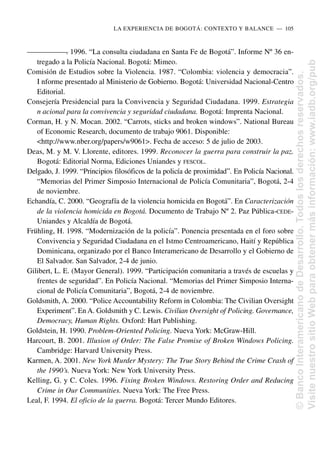 —
—
—
—
—
—
—
. 1996. “La consulta ciudadana en Santa Fe de Bogotá”. Informe Nº 36 en-
tregado a la Policía Nacional. Bogotá: Mimeo.
Comisión de Estudios sobre la Violencia. 1987. “Colombia: violencia y democracia”.
I nforme presentado al Ministerio de Gobierno. Bogotá: Universidad Nacional-Centro
Editorial.
Consejería Presidencial para la Convivencia y Seguridad Ciudadana. 1999. Estrategia
n acional para la convivencia y seguridad ciudadana. Bogotá: Imprenta Nacional.
Corman, H. y N. Mocan. 2002. “Carrots, sticks and broken windows”. National Bureau
of Economic Research, documento de trabajo 9061. Disponible:
<http://www.nber.org/papers/w9061>. Fecha de acceso: 5 de julio de 2003.
Deas, M. y M. V. Llorente, editores. 1999. Reconocer la guerra para construir la paz.
Bogotá: Editorial Norma, Ediciones Uniandes y FESCOL.
Delgado, J. 1999. “Principios filosóficos de la policía de proximidad”. En Policía Nacional.
“Memorias del Primer Simposio Internacional de Policía Comunitaria”, Bogotá, 2-4
de noviembre.
Echandía, C. 2000. “Geografía de la violencia homicida en Bogotá”. En Caracterización
de la violencia homicida en Bogotá. Documento de Trabajo Nº 2. Paz Pública-CEDE-
Uniandes y Alcaldía de Bogotá.
Frühling, H. 1998. “Modernización de la policía”. Ponencia presentada en el foro sobre
Convivencia y Seguridad Ciudadana en el Istmo Centroamericano, Haití y República
Dominicana, organizado por el Banco Interamericano de Desarrollo y el Gobierno de
El Salvador. San Salvador, 2-4 de junio.
Gilibert, L. E. (Mayor General). 1999. “Participación comunitaria a través de escuelas y
frentes de seguridad”. En Policía Nacional. “Memorias del Primer Simposio Interna-
cional de Policía Comunitaria”, Bogotá, 2-4 de noviembre.
Goldsmith, A. 2000. “Police Accountability Reform in Colombia: The Civilian Oversight
Experiment”. En A. Goldsmith y C. Lewis. Civilian Oversight of Policing. Governance,
Democracy, Human Rights. Oxford: Hart Publishing.
Goldstein, H. 1990. Problem-Oriented Policing. Nueva York: McGraw-Hill.
Harcourt, B. 2001. Illusion of Order: The False Promise of Broken Windows Policing.
Cambridge: Harvard University Press.
Karmen, A. 2001. New York Murder Mystery: The True Story Behind the Crime Crash of
the 1990’s. Nueva York: New York University Press.
Kelling, G. y C. Coles. 1996. Fixing Broken Windows. Restoring Order and Reducing
Crime in Our Communities. Nueva York: The Free Press.
Leal, F. 1994. El oficio de la guerra. Bogotá: Tercer Mundo Editores.
LA EXPERIENCIA DE BOGOTÁ: CONTEXTO Y BALANCE..—..105
©
Banco
Interamericano
de
Desarrollo.
Todos
los
derechos
reservados.
Visite
nuestro
sitio
Web
para
obtener
más
información:
www.iadb.org/pub
 