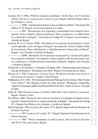 Llorente, M. V. 1999a. “Perfil de la policía colombiana”. En M. Deas y M. V. Llorente,
editores. Reconocer la guerra para construir la paz. Bogotá: Editorial Norma, Edicio-
nes Uniandes y FESCOL.
—
—
—
—
—
—
—
. 1999b. “Agenda para la policía en una sociedad en conflicto”. Documento Paz
Pública Nº 20, Bogotá: CEDE-Universidad de Los Andes.
—
—
—
—
—
—
—
. 2001. “Percepciones de la seguridad y criminalidad real en Bogotá. Inves-
tigación ‘Atraco callejero, robo de automotores, hurto a residencias y a establecimien-
tos comerciales en Bogotá’”. Documento de Trabajo Nº 2. Bogotá: CEDE-Uniandes y
Alcaldía de Bogotá.
Llorente, M. V. y L. García. 2000a. “Resultados de las encuestas de percepción y victimi-
zación aplicadas a jefes de hogar en Bogotá”. Investigación “Atraco Callejero, Robo
de Automotores, Hurto a Residencias y a Establecimientos Comerciales en Bogotá”.
Bogotá: CEDE-Uniandes y Alcaldía de Bogotá.
—
—
—
—
—
—
—
. 2000b. “Resultados de las encuestas de percepción y victimización aplica-
das a negocios en Bogotá”. Investigación “Atraco callejero, robo de automotores, hur-
to a residencias y a establecimientos comerciales en Bogotá”. Bogotá: CEDE-Uniandes
y Alcaldía de Bogotá.
Llorente M. V., R. Escobedo, C. Echandía y M. Rubio. 2001. “Violencia homicida en Bogotá:
más que intolerancia”. Documento CEDE 04-01. Bogotá: Universidad de Los Andes.
Mawby, R. I. 1990. Comparative Policing Issues. The British and American System in
International Perspective. Londres: Unwin Hyman.
Muhlhausen, D. B. 2001. “Do Community Oriented Policing Services Grants Affect Violent
Crime Rates?” The Heritage Center for Data Analysis. Washington. Disponible:
<http://www.heritage.org/Research/Crime/CDA01-05.cfm>. Fecha de acceso: 5 de julio
de 2003.
Pardo, R. 1996. De primera mano. Colombia (1986-1994): entre conflictos y esperanzas.
Bogotá: Norma y CEREC.
Paz Pública. 2000. “Escenarios del crimen en los barrios y localidades de Bogotá. Inves-
tigación ‘Caracterización de la violencia homicida en Bogotá’”. Documento de Trabajo
Nº 1. Bogotá: Paz Pública-CEDE-Uniandes y Alcaldía de Bogotá.
Policía Nacional. 1996. La fuerza del cambio. Nº 2. Bogotá: Imprenta Fondo Rotatorio de
la Policía Nacional.
—
—
—
—
—
—
—
. 1997. La fuerza del cambio. Nº 3. Bogotá: Imprenta Fondo Rotatorio de la
Policía Nacional.
—
—
—
—
—
—
—
. 1999. “Policía comunitaria. La policía amiga”. Revista Policía Nacional,
Año 85, Nº 238, enero-marzo, Bogotá.
106..—..MARÍA VICTORIA LLORENTE
©
Banco
Interamericano
de
Desarrollo.
Todos
los
derechos
reservados.
Visite
nuestro
sitio
Web
para
obtener
más
información:
www.iadb.org/pub
 