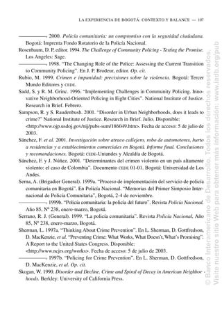 —
—
—
—
—
—
—
. 2000. Policía comunitaria: un compromiso con la seguridad ciudadana.
Bogotá: Imprenta Fondo Rotatorio de la Policía Nacional.
Rosenbaum, D. P, editor. 1994. The Challenge of Community Policing - Testing the Promise.
Los Angeles: Sage.
—
—
—
—
—
—
—
. 1998. “The Changing Role of the Police: Assessing the Current Transition
to Community Policing”. En J. P. Brodeur, editor. Op. cit.
Rubio, M. 1999. Crimen e impunidad: precisiones sobre la violencia. Bogotá: Tercer
Mundo Editores y CEDE.
Sadd, S. y R. M. Grinc. 1996. “Implementing Challenges in Community Policing. Inno-
vative Neighborhood-Oriented Policing in Eight Cities”. National Institute of Justice.
Research in Brief. Febrero.
Sampson, R. y S. Raudenbush. 2001. “Disorder in Urban Neighborhoods, does it leads to
crime?” National Institute of Justice. Research in Brief. Julio. Disponible:
<http://www.ojp.usdoj.gov/nij/pubs-sum/186049.htm>. Fecha de acceso: 5 de julio de
2003.
Sánchez, F. et al. 2001. Investigación sobre atraco callejero, robo de automotores, hurto
a residencias y a establecimientos comerciales en Bogotá. Informe final. Conclusiones
y recomendaciones. Bogotá: CEDE-Uniandes y Alcaldía de Bogotá.
Sánchez, F. y J. Núñez. 2001. “Determinantes del crimen violento en un país altamente
violento: el caso de Colombia”. Documento CEDE 01-01. Bogotá: Universidad de Los
Andes.
Serna, A. (Brigadier General). 1999a. “Proceso de implementación del servicio de policía
comunitaria en Bogotá”. En Policía Nacional. “Memorias del Primer Simposio Inter-
nacional de Policía Comunitaria”, Bogotá, 2-4 de noviembre.
—
—
—
—
—
—
—
. 1999b. “Policía comunitaria: la policía del futuro”. Revista Policía Nacional.
Año 85, Nº 238, enero-marzo, Bogotá.
Serrano, R. J. (General). 1999. “La policía comunitaria”. Revista Policía Nacional, Año
85, Nº 238, enero-marzo, Bogotá.
Sherman, L. 1997a. “Thinking About Crime Prevention”. En L. Sherman, D. Gottfredson,
D. MacKenzie, et al. “Preventing Crime: What Works, What Doesn’t,What’s Promising”.
A Report to the United States Congress. Disponible:
<http://www.ncjrs.org/works>. Fecha de acceso: 5 de julio de 2003.
—
—
—
—
—
—
—
. 1997b. “Policing for Crime Prevention”. En L. Sherman, D. Gottfredson,
D. MacKenzie, et al. Op. cit.
Skogan, W. 1990. Disorder and Decline. Crime and Spiral of Decay in American Neighbor -
hoods. Berkley: University of California Press.
LA EXPERIENCIA DE BOGOTÁ: CONTEXTO Y BALANCE..—..107
©
Banco
Interamericano
de
Desarrollo.
Todos
los
derechos
reservados.
Visite
nuestro
sitio
Web
para
obtener
más
información:
www.iadb.org/pub
 