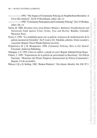 —
—
—
—
—
—
—
. 1994. “The Impact of Community Policing on Neighborhood Residents: A
Cross-Site Analysis”. En D. P. Rosenbaum, editor. Op. cit.
—
—
—
—
—
—
—
. 1998. “Community Participation and Community Policing”. En J. P. Brodeur,
editor. Op. cit.
Taylor, R. 2000. Breaking Away from Broken Windows. Baltimore Neighborhoods and
Nationwide Fight Against Crime, Grime, Fear and Decline. Boulder, Colorado:
Westview Press.
Torres, J. 1994. “La ciudadanía pacta con su policía: el proceso de modernización de la
policía nacional de Colombia”. En F. Leal y J.G. Tokatlián, editores. Orden mundial y
seguridad. Bogotá: Tercer Mundo Editores-SID-IEPRI.
Trojanowicz, R. y B. Bucqueroux. 1994. Community Policing: How to Get Started.
Cincinatti: Anderson Publishing.
Velásquez, J. E. 1993. Cómo me infiltré y engañé al cartel. Bogotá: Editorial Oveja Negra.
Villaró, J. 1999. “Experiencias de la policía de proximidad en Barcelona”. En Policía
Nacional. “Memorias del Primer Simposio Internacional de Policía Comunitaria”,
Bogotá, 2-4 de noviembre.
Wilson, J. Q. y G. Kelling. 1982. “Broken Windows”. The Atlantic Monthly. Vol. 249, Nº 3.
108..—..MARÍA VICTORIA LLORENTE
©
Banco
Interamericano
de
Desarrollo.
Todos
los
derechos
reservados.
Visite
nuestro
sitio
Web
para
obtener
más
información:
www.iadb.org/pub
 