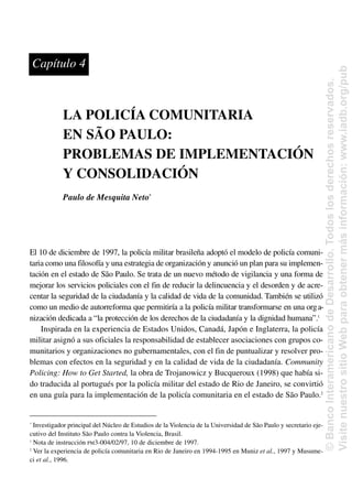LA POLICÍA COMUNITARIA
EN SÃO PAULO:
PROBLEMAS DE IMPLEMENTACIÓN
Y CONSOLIDACIÓN
Paulo de Mesquita Neto*
El 10 de diciembre de 1997, la policía militar brasileña adoptó el modelo de policía comuni-
taria como una filosofía y una estrategia de organización y anunció un plan para su implemen-
tación en el estado de São Paulo. Se trata de un nuevo método de vigilancia y una forma de
mejorar los servicios policiales con el fin de reducir la delincuencia y el desorden y de acre-
centar la seguridad de la ciudadanía y la calidad de vida de la comunidad. También se utilizó
como un medio de autorreforma que permitiría a la policía militar transformarse en una orga-
nización dedicada a “la protección de los derechos de la ciudadanía y la dignidad humana”.1
Inspirada en la experiencia de Estados Unidos, Canadá, Japón e Inglaterra, la policía
militar asignó a sus oficiales la responsabilidad de establecer asociaciones con grupos co-
munitarios y organizaciones no gubernamentales, con el fin de puntualizar y resolver pro-
blemas con efectos en la seguridad y en la calidad de vida de la ciudadanía. Community
Policing: How to Get Started, la obra de Trojanowicz y Bucqueroux (1998) que había si-
do traducida al portugués por la policía militar del estado de Rio de Janeiro, se convirtió
en una guía para la implementación de la policía comunitaria en el estado de São Paulo.2
*
Investigador principal del Núcleo de Estudios de la Violencia de la Universidad de São Paulo y secretario eje-
cutivo del Instituto São Paulo contra la Violencia, Brasil.
1
Nota de instrucción PM3-004/02/97, 10 de diciembre de 1997.
2
Ver la experiencia de policía comunitaria en Rio de Janeiro en 1994-1995 en Muniz et al., 1997 y Musume-
ci et al., 1996.
Capítulo 4
©
Banco
Interamericano
de
Desarrollo.
Todos
los
derechos
reservados.
Visite
nuestro
sitio
Web
para
obtener
más
información:
www.iadb.org/pub
 