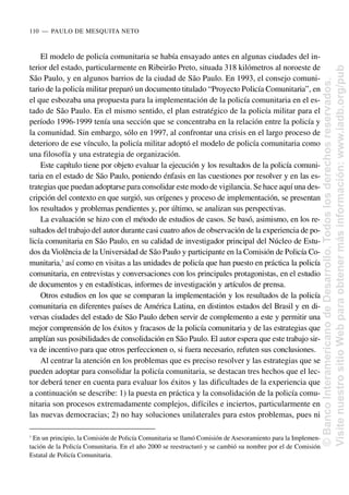 El modelo de policía comunitaria se había ensayado antes en algunas ciudades del in-
terior del estado, particularmente en Ribeirão Preto, situada 318 kilómetros al noroeste de
São Paulo, y en algunos barrios de la ciudad de São Paulo. En 1993, el consejo comuni-
tario de la policía militar preparó un documento titulado “Proyecto Policía Comunitaria”, en
el que esbozaba una propuesta para la implementación de la policía comunitaria en el es-
tado de São Paulo. En el mismo sentido, el plan estratégico de la policía militar para el
período 1996-1999 tenía una sección que se concentraba en la relación entre la policía y
la comunidad. Sin embargo, sólo en 1997, al confrontar una crisis en el largo proceso de
deterioro de ese vínculo, la policía militar adoptó el modelo de policía comunitaria como
una filosofía y una estrategia de organización.
Este capítulo tiene por objeto evaluar la ejecución y los resultados de la policía comuni-
taria en el estado de São Paulo, poniendo énfasis en las cuestiones por resolver y en las es-
trategias que puedan adoptarse para consolidar este modo de vigilancia. Se hace aquí una des-
cripción del contexto en que surgió, sus orígenes y proceso de implementación, se presentan
los resultados y problemas pendientes y, por último, se analizan sus perspectivas.
La evaluación se hizo con el método de estudios de casos. Se basó, asimismo, en los re-
sultados del trabajo del autor durante casi cuatro años de observación de la experiencia de po-
licía comunitaria en São Paulo, en su calidad de investigador principal del Núcleo de Estu-
dos da Violência de la Universidad de São Paulo y participante en la Comisión de Policía Co-
munitaria,3
así como en visitas a las unidades de policía que han puesto en práctica la policía
comunitaria, en entrevistas y conversaciones con los principales protagonistas, en el estudio
de documentos y en estadísticas, informes de investigación y artículos de prensa.
Otros estudios en los que se comparan la implementación y los resultados de la policía
comunitaria en diferentes países de América Latina, en distintos estados del Brasil y en di-
versas ciudades del estado de São Paulo deben servir de complemento a este y permitir una
mejor comprensión de los éxitos y fracasos de la policía comunitaria y de las estrategias que
amplían sus posibilidades de consolidación en São Paulo. El autor espera que este trabajo sir-
va de incentivo para que otros perfeccionen o, si fuera necesario, refuten sus conclusiones.
Al centrar la atención en los problemas que es preciso resolver y las estrategias que se
pueden adoptar para consolidar la policía comunitaria, se destacan tres hechos que el lec-
tor deberá tener en cuenta para evaluar los éxitos y las dificultades de la experiencia que
a continuación se describe: 1) la puesta en práctica y la consolidación de la policía comu-
nitaria son procesos extremadamente complejos, difíciles e inciertos, particularmente en
las nuevas democracias; 2) no hay soluciones unilaterales para estos problemas, pues ni
110..—..PAULO DE MESQUITA NETO
3
En un principio, la Comisión de Policía Comunitaria se llamó Comisión de Asesoramiento para la Implemen-
tación de la Policía Comunitaria. En el año 2000 se reestructuró y se cambió su nombre por el de Comisión
Estatal de Policía Comunitaria.
©
Banco
Interamericano
de
Desarrollo.
Todos
los
derechos
reservados.
Visite
nuestro
sitio
Web
para
obtener
más
información:
www.iadb.org/pub
 