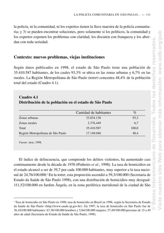 la policía, ni la comunidad, ni los expertos tienen la llave maestra de la policía comunita-
ria; y 3) se pueden encontrar soluciones, pero solamente si los políticos, la comunidad y
los expertos exponen los problemas con claridad, los discuten con franqueza y los abor-
dan con toda seriedad.
Contexto: nuevos problemas, viejas instituciones
Según datos publicados en 1998, el estado de São Paulo tiene una población de
35.410.587 habitantes, de los cuales 93,3% se ubica en las zonas urbanas y 6,7% en las
rurales. La Región Metropolitana de São Paulo (RMSP) concentra 48,4% de la población
total del estado (Cuadro 4.1).
El índice de delincuencia, que comprende los delitos violentos, ha aumentado casi
continuamente desde la década de 1970 (Pinheiro et al., 1998). La tasa de homicidios en
el estado alcanzó a ser de 39,7 por cada 100.000 habitantes, muy superior a la tasa nacio-
nal de 24,76/100.000.4
En la RMSP, esta proporción ascendió a 59,3/100.000 (Secretaria de
Estado da Saúde de São Paulo 1998), con una distribución de homicidios muy desigual:
111,52/100.000 en Jardim Ângela, en la zona periférica meridional de la ciudad de São
LA POLICÍA COMUNITARIA EN SÃO PAULO.....—..111
4
Tasa de homicidio en São Paulo en 1998; tasa de homicidio en Brasil en 1996, según la Secretaria de Estado
da Saúde de São Paulo <http://www.saude.sp.gov.br>. En 1997, la tasa de homicidio en São Paulo fue de
36,10/100.000 habitantes: 67,38/100.000 hombres y 5,84/100.000 mujeres; 57,49/100.000 personas de 15 a 49
años de edad (Secretaria de Estado da Saúde de São Paulo, 1998).
Cuadro 4.1
Distribución de la población en el estado de São Paulo
Cantidad de habitantes %
Zonas urbanas 33.034.138 93,3
Zonas rurales 2.376.449 6,7
Total 35.410.587 100,0
Región Metropolitana de São Paulo 17.148.046 48,4
Fuente: IBGE, 1998.
©
Banco
Interamericano
de
Desarrollo.
Todos
los
derechos
reservados.
Visite
nuestro
sitio
Web
para
obtener
más
información:
www.iadb.org/pub
 