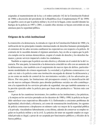 asignadas al mantenimiento de la ley y el orden (artículo 142 de la Constitución Federal
de 1988) a discreción del presidente de la República (Ley Complementaria 97 de 1999)
en aquellos casos en que la policía militar y la civil no lo hagan, como sucedió durante las
huelgas de la policía en 1997 y 2001, o cuando ellas mismas se hayan convertido en una
amenaza para la seguridad pública.
Orígenes de la crisis institucional
La transición a la democracia, la entrada en vigor de la Constitución Federal de 1988 y la
ratificación de los principales tratados internacionales de derechos humanos promulgados
al comienzo de los años noventa cambiaron las expectativas con respecto a la policía. Al
contrario de lo sucedido durante el régimen autoritario, hoy en día se espera que la poli-
cía cumpla con las normas democráticas, respete el estado de derecho y los derechos hu-
manos y preste servicio imparcial a todos los ciudadanos.
También se espera que la policía sea más efectiva y eficiente en el control de la del i n-
cuencia. Por una parte, la transición a la democracia coincidió no sólo con un aumento de
la delincuencia, sino también con el surgimiento de nuevos tipos de delitos, particular-
mente modalidades de crimen organizado. La sociedad y el gobierno comenzaron a ver
cada vez más a la policía como una institución encargada de detener la delincuencia y
ya no como un medio de control de los movimientos sociales y de los adversarios po-
líticos. Por otra parte, las limitaciones del presupuesto estatal y la intensificación del
uso de nuevos enfoques liberales para abordar problemas sociales no sólo contribuye-
ron a la expansión de los servicios privados de seguridad, sino que también aumentar o n
la presión ejercida sobre la policía para que fuera más productiva e “hiciera más con
menos”.
A pesar de las cuantiosas inversiones, los cambios en las instituciones y las prácticas,
y la mejora en los servicios prestados en los decenios de 1980 y 1990, la policía no ha po-
dido satisfacer esas expectativas (Recuadro 4.1). Enfrentados a crecientes problemas de
legitimidad, efectividad y eficiencia, así como de remuneración insuficiente, los agentes
de policía comenzaron a desplazarse en número cada vez mayor de la seguridad pública
a la privada, vinculándose laboralmente a esta última, además de conservar su empleo re-
gular en la policía militar y en la civil. La práctica de tener un segundo empleo en segu-
ridad privada es ilegal, a pesar de ser aceptada por funcionarios públicos y oficiales de la
fuerza pública.
LA POLICÍA COMUNITARIA EN SÃO PAULO.....—..113
©
Banco
Interamericano
de
Desarrollo.
Todos
los
derechos
reservados.
Visite
nuestro
sitio
Web
para
obtener
más
información:
www.iadb.org/pub
 