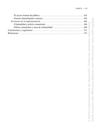 El acceso formal del público . . . . . . . . . . . . . . . . . . . . . . . . . . . . . . . . . . . . . . . 163
Factores determinantes externos . . . . . . . . . . . . . . . . . . . . . . . . . . . . . . . . . . . . 164
El entorno de la implementación . . . . . . . . . . . . . . . . . . . . . . . . . . . . . . . . . . . . . . 166
Criminalidad y policía comunitaria . . . . . . . . . . . . . . . . . . . . . . . . . . . . . . . . . . 166
Policía comunitaria y tasas de criminalidad . . . . . . . . . . . . . . . . . . . . . . . . . . . 168
Conclusiones y sugerencias . . . . . . . . . . . . . . . . . . . . . . . . . . . . . . . . . . . . . . . . . . . . . 171
Referencias . . . . . . . . . . . . . . . . . . . . . . . . . . . . . . . . . . . . . . . . . . . . . . . . . . . . . . . . . . 174
INDICE..—..XI
©
Banco
Interamericano
de
Desarrollo.
Todos
los
derechos
reservados.
Visite
nuestro
sitio
Web
para
obtener
más
información:
www.iadb.org/pub
 