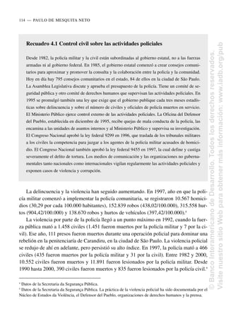 Recuadro 4.1 Control civil sobre las actividades policiales
Desde 1982, la policía militar y la civil están subordinadas al gobierno estatal, no a las fuerzas
armadas ni al gobierno federal. En 1985, el gobierno estatal comenzó a crear consejos comuni-
tarios para aproximar y promover la consulta y la colaboración entre la policía y la comunidad.
Hoy en día hay 795 consejos comunitarios en el estado, 84 de ellos en la ciudad de São Paulo.
La Asamblea Legislativa discute y aprueba el presupuesto de la policía. Tiene un comité de se-
guridad pública y otro comité de derechos humanos que supervisan las actividades policiales. En
1995 se promulgó también una ley que exige que el gobierno publique cada tres meses estadís-
ticas sobre delincuencia y sobre el número de civiles y oficiales de policía muertos en servicio.
El Ministerio Público ejerce control externo de las actividades policiales. La Oficina del Defensor
del Pueblo, establecida en diciembre de 1995, recibe quejas de mala conducta de la policía, las
encamina a las unidades de asuntos internos y al Ministerio Público y supervisa su investigación.
El Congreso Nacional aprobó la ley federal 9299 en 1996, que traslada de los tribunales militares
a los civiles la competencia para juzgar a los agentes de la policía militar acusados de homici-
dio. El Congreso Nacional también aprobó la ley federal 9455 en 1997, la cual define y castiga
severamente el delito de tortura. Los medios de comunicación y las organizaciones no guberna-
mentales tanto nacionales como internacionales vigilan regularmente las actividades policiales y
exponen casos de violencia y corrupción.
La delincuencia y la violencia han seguido aumentando. En 1997, año en que la poli-
cía militar comenzó a implementar la policía comunitaria, se registraron 10.567 homici-
dios (30,29 por cada 100.000 habitantes), 152.839 robos (438,02/100.000), 315.558 hur-
tos (904,42/100.000) y 138.670 robos y hurtos de vehículos (397,42/100.000).8
La violencia por parte de la policía llegó a un punto máximo en 1992, cuando la fuer-
za pública mató a 1.458 civiles (1.451 fueron muertos por la policía militar y 7 por la ci-
vil). Ese año, 111 presos fueron muertos durante una operación policial para dominar una
rebelión en la penitenciaría de Carandiru, en la ciudad de São Paulo. La violencia policial
se redujo de ahí en adelante, pero persistió su alto índice. En 1997, la policía mató a 466
civiles (435 fueron muertos por la policía militar y 31 por la civil). Entre 1982 y 2000,
10.552 civiles fueron muertos y 11.891 fueron lesionados por la policía militar. Desde
1990 hasta 2000, 390 civiles fueron muertos y 835 fueron lesionados por la policía civil.9
114..—..PAULO DE MESQUITA NETO
8
Datos de la Secretaria da Segurança Pública.
9
Datos de la Secretaria da Segurança Pública. La práctica de la violencia policial ha sido documentada por el
Núcleo de Estudos da Violência, el Defensor del Pueblo, organizaciones de derechos humanos y la prensa.
©
Banco
Interamericano
de
Desarrollo.
Todos
los
derechos
reservados.
Visite
nuestro
sitio
Web
para
obtener
más
información:
www.iadb.org/pub
 