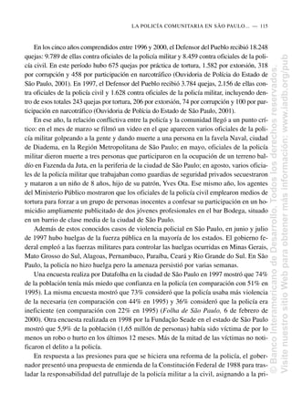 En los cinco años comprendidos entre 1996 y 2000, el Defensor del Pueblo recibió 18.248
quejas: 9.789 de ellas contra oficiales de la policía militar y 8.459 contra oficiales de la poli-
cía civil. En este período hubo 675 quejas por práctica de tortura, 1.582 por extorsión, 318
por corrupción y 458 por participación en narcotráfico (Ouvidoria de Polícia do Estado de
São Paulo, 2001). En 1997, el Defensor del Pueblo recibió 3.784 quejas, 2.156 de ellas con-
tra oficiales de la policía civil y 1.628 contra oficiales de la policía militar, incluyendo den-
tro de esos totales 243 quejas por tortura, 206 por extorsión, 74 por corrupción y 100 por par-
ticipación en narcotráfico (Ouvidoria de Polícia do Estado de São Paulo, 2001).
En ese año, la relación conflictiva entre la policía y la comunidad llegó a un punto crí-
tico: en el mes de marzo se filmó un video en el que aparecen varios oficiales de la poli-
cía militar golpeando a la gente y dando muerte a una persona en la favela Naval, ciudad
de Diadema, en la Región Metropolitana de São Paulo; en mayo, oficiales de la policía
militar dieron muerte a tres personas que participaron en la ocupación de un terreno bal-
dío en Fazenda da Juta, en la periferia de la ciudad de São Paulo; en agosto, varios oficia-
les de la policía militar que trabajaban como guardias de seguridad privados secuestraron
y mataron a un niño de 8 años, hijo de su patrón, Yves Ota. Ese mismo año, los agentes
del Ministerio Público mostraron que los oficiales de la policía civil emplearon medios de
tortura para forzar a un grupo de personas inocentes a confesar su participación en un ho-
micidio ampliamente publicitado de dos jóvenes profesionales en el bar Bodega, situado
en un barrio de clase media de la ciudad de São Paulo.
Además de estos conocidos casos de violencia policial en São Paulo, en junio y julio
de 1997 hubo huelgas de la fuerza pública en la mayoría de los estados. El gobierno fe-
deral empleó a las fuerzas militares para controlar las huelgas ocurridas en Minas Gerais,
Mato Grosso do Sul, Alagoas, Pernambuco, Paraíba, Ceará y Rio Grande do Sul. En São
Paulo, la policía no hizo huelga pero la amenaza persistió por varias semanas.
Una encuesta realiza por Datafolha en la ciudad de São Paulo en 1997 mostró que 74%
de la población tenía más miedo que confianza en la policía (en comparación con 51% en
1995). La misma encuesta mostró que 73% consideró que la policía usaba más violencia
de la necesaria (en comparación con 44% en 1995) y 36% consideró que la policía era
ineficiente (en comparación con 22% en 1995) (Folha de São Paulo, 6 de febrero de
2000). Otra encuesta realizada en 1998 por la Fundação Seade en el estado de São Paulo
mostró que 5,9% de la población (1,65 millón de personas) había sido víctima de por lo
menos un robo o hurto en los últimos 12 meses. Más de la mitad de las víctimas no noti-
ficaron el delito a la policía.
En respuesta a las presiones para que se hiciera una reforma de la policía, el gober-
nador presentó una propuesta de enmienda de la Constitución Federal de 1988 para tras-
ladar la responsabilidad del patrullaje de la policía militar a la civil, asignando a la pri-
LA POLICÍA COMUNITARIA EN SÃO PAULO.....—..115
©
Banco
Interamericano
de
Desarrollo.
Todos
los
derechos
reservados.
Visite
nuestro
sitio
Web
para
obtener
más
información:
www.iadb.org/pub
 