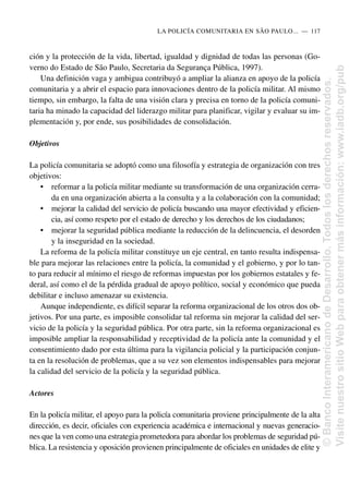 ción y la protección de la vida, libertad, igualdad y dignidad de todas las personas (Go-
verno do Estado de São Paulo, Secretaria da Segurança Pública, 1997).
Una definición vaga y ambigua contribuyó a ampliar la alianza en apoyo de la policía
comunitaria y a abrir el espacio para innovaciones dentro de la policía militar. Al mismo
tiempo, sin embargo, la falta de una visión clara y precisa en torno de la policía comuni-
taria ha minado la capacidad del liderazgo militar para planificar, vigilar y evaluar su im-
plementación y, por ende, sus posibilidades de consolidación.
Objetivos
La policía comunitaria se adoptó como una filosofía y estrategia de organización con tres
objetivos:
• reformar a la policía militar mediante su transformación de una organización cerra-
da en una organización abierta a la consulta y a la colaboración con la comunidad;
• mejorar la calidad del servicio de policía buscando una mayor efectividad y eficien-
cia, así como respeto por el estado de derecho y los derechos de los ciudadanos;
• mejorar la seguridad pública mediante la reducción de la delincuencia, el desorden
y la inseguridad en la sociedad.
La reforma de la policía militar constituye un eje central, en tanto resulta indispensa-
ble para mejorar las relaciones entre la policía, la comunidad y el gobierno, y por lo tan-
to para reducir al mínimo el riesgo de reformas impuestas por los gobiernos estatales y fe-
deral, así como el de la pérdida gradual de apoyo político, social y económico que pueda
debilitar e incluso amenazar su existencia.
Aunque independiente, es difícil separar la reforma organizacional de los otros dos ob-
jetivos. Por una parte, es imposible consolidar tal reforma sin mejorar la calidad del ser-
vicio de la policía y la seguridad pública. Por otra parte, sin la reforma organizacional es
imposible ampliar la responsabilidad y receptividad de la policía ante la comunidad y el
consentimiento dado por esta última para la vigilancia policial y la participación conjun-
ta en la resolución de problemas, que a su vez son elementos indispensables para mejorar
la calidad del servicio de la policía y la seguridad pública.
Actores
En la policía militar, el apoyo para la policía comunitaria proviene principalmente de la alta
dirección, es decir, oficiales con experiencia académica e internacional y nuevas generacio-
nes que la ven como una estrategia prometedora para abordar los problemas de seguridad pú-
blica. La resistencia y oposición provienen principalmente de oficiales en unidades de elite y
LA POLICÍA COMUNITARIA EN SÃO PAULO.....—..117
©
Banco
Interamericano
de
Desarrollo.
Todos
los
derechos
reservados.
Visite
nuestro
sitio
Web
para
obtener
más
información:
www.iadb.org/pub
 
