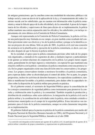de antiguas generaciones, que la conciben como una modalidad de relaciones públicas o de
trabajo social y como un desvío de la aplicación de la ley y el mantenimiento del orden. Lo
mismo sucede con los suboficiales, que no cuentan con información sobre la policía comu-
nitaria y notan la falta de apoyo de la alta oficialidad y de la comunidad. A pesar de la impor-
tancia de los oficiales y supervisores de línea para efectos de su implementación, la policía
militar mantiene una estricta separación entre los oficiales y los suboficiales y no incluye re-
presentantes de estos últimos en la Comisión de Policía Comunitaria.
Aunque está representada en la Comisión de Policía Comunitaria, la policía civil tie-
ne una participación muy limitada en ese campo, en gran medida como resultado del con-
flicto persistente entre sus efectivos y los de la policía militar y porque se la identifica co-
mo un proyecto de esta última. Sólo en julio de 2001, la policía civil creó una comisión
de asistencia en la planificación y ejecución de la policía comunitaria, es decir, casi cua-
tro años después de que lo hiciera la policía militar.11
En la sociedad, el apoyo para la policía comunitaria proviene sobre todo de los grupos
más organizados, a menudo en los segmentos de altos y medianos ingresos y particularmen-
te de quienes ya tenían relaciones de cooperación con la policía. Los grupos menos organi-
zados, generalmente los de bajos ingresos y minoritarios –en especial los que mantienen una
relación conflictiva con la policía– consideran a la policía comunitaria como una promesa va-
cía. En los grupos organizados existe una clara división entre los conservadores y los progre-
sistas. Los grupos conservadores tienden a mostrarse favorables a la policía comunitaria,
pero expresan dudas sobre su efectividad para el control del delito. Por su parte, los grupos
progresistas, incluso los activistas de derechos humanos y los especialistas académicos, tam-
bién se manifiestan favorables a la policía comunitaria, pero dudan sobre la capacidad e in-
cluso sobre la disposición de la policía militar para ponerla en práctica.
En el gobierno estatal, el secretario de Seguridad Pública apoya la consolidación de
los consejos comunitarios de seguridad pública como instrumento para promover la con-
sulta y colaboración entre la policía y la comunidad. También respalda la producción y
distribución de estadísticas sobre actos delictivos, la integración de la policía civil con la
policía militar y la coordinación de actividades entre la policía, otras entidades estatales e
instituciones municipales en el campo de la seguridad pública. Estas iniciativas son im-
portantes para el éxito de la policía comunitaria, aunque no están claramente integradas
en su implementación.
El gobierno federal apoya la puesta en práctica de la policía comunitaria por medio del
Programa Nacional de Derechos Humanos lanzado en 1996 y del Programa Nacional y el
Fondo Nacional para la Seguridad Pública, lanzados en el año 2000.
118..—..PAULO DE MESQUITA NETO
11
La comisión está integrada exclusivamente por agentes de la policía civil, sin participación de agentes de la
policía militar o miembros de grupos comunitarios y organizaciones no gubernamentales.
©
Banco
Interamericano
de
Desarrollo.
Todos
los
derechos
reservados.
Visite
nuestro
sitio
Web
para
obtener
más
información:
www.iadb.org/pub
 