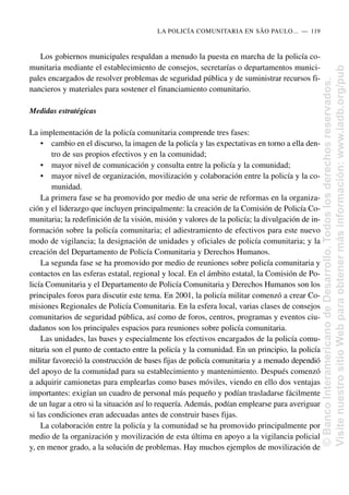 Los gobiernos municipales respaldan a menudo la puesta en marcha de la policía co-
munitaria mediante el establecimiento de consejos, secretarías o departamentos munici-
pales encargados de resolver problemas de seguridad pública y de suministrar recursos fi-
nancieros y materiales para sostener el financiamiento comunitario.
Medidas estratégicas
La implementación de la policía comunitaria comprende tres fases:
• cambio en el discurso, la imagen de la policía y las expectativas en torno a ella den-
tro de sus propios efectivos y en la comunidad;
• mayor nivel de comunicación y consulta entre la policía y la comunidad;
• mayor nivel de organización, movilización y colaboración entre la policía y la co-
munidad.
La primera fase se ha promovido por medio de una serie de reformas en la organiza-
ción y el liderazgo que incluyen principalmente: la creación de la Comisión de Policía Co-
munitaria; la redefinición de la visión, misión y valores de la policía; la divulgación de in-
formación sobre la policía comunitaria; el adiestramiento de efectivos para este nuevo
modo de vigilancia; la designación de unidades y oficiales de policía comunitaria; y la
creación del Departamento de Policía Comunitaria y Derechos Humanos.
La segunda fase se ha promovido por medio de reuniones sobre policía comunitaria y
contactos en las esferas estatal, regional y local. En el ámbito estatal, la Comisión de Po-
licía Comunitaria y el Departamento de Policía Comunitaria y Derechos Humanos son los
principales foros para discutir este tema. En 2001, la policía militar comenzó a crear Co-
misiones Regionales de Policía Comunitaria. En la esfera local, varias clases de consejos
comunitarios de seguridad pública, así como de foros, centros, programas y eventos ciu-
dadanos son los principales espacios para reuniones sobre policía comunitaria.
Las unidades, las bases y especialmente los efectivos encargados de la policía comu-
nitaria son el punto de contacto entre la policía y la comunidad. En un principio, la policía
militar favoreció la construcción de bases fijas de policía comunitaria y a menudo dependió
del apoyo de la comunidad para su establecimiento y mantenimiento. Después comenzó
a adquirir camionetas para emplearlas como bases móviles, viendo en ello dos ventajas
importantes: exigían un cuadro de personal más pequeño y podían trasladarse fácilmente
de un lugar a otro si la situación así lo requería. Además, podían emplearse para averiguar
si las condiciones eran adecuadas antes de construir bases fijas.
La colaboración entre la policía y la comunidad se ha promovido principalmente por
medio de la organización y movilización de esta última en apoyo a la vigilancia policial
y, en menor grado, a la solución de problemas. Hay muchos ejemplos de movilización de
LA POLICÍA COMUNITARIA EN SÃO PAULO.....—..119
©
Banco
Interamericano
de
Desarrollo.
Todos
los
derechos
reservados.
Visite
nuestro
sitio
Web
para
obtener
más
información:
www.iadb.org/pub
 