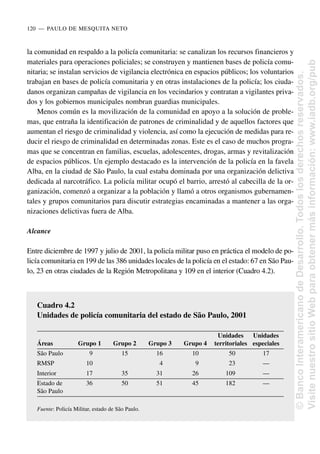 la comunidad en respaldo a la policía comunitaria: se canalizan los recursos financieros y
materiales para operaciones policiales; se construyen y mantienen bases de policía comu-
nitaria; se instalan servicios de vigilancia electrónica en espacios públicos; los voluntarios
trabajan en bases de policía comunitaria y en otras instalaciones de la policía; los ciuda-
danos organizan campañas de vigilancia en los vecindarios y contratan a vigilantes priva-
dos y los gobiernos municipales nombran guardias municipales.
Menos común es la movilización de la comunidad en apoyo a la solución de proble-
mas, que entraña la identificación de patrones de criminalidad y de aquellos factores que
aumentan el riesgo de criminalidad y violencia, así como la ejecución de medidas para re-
ducir el riesgo de criminalidad en determinadas zonas. Este es el caso de muchos progra-
mas que se concentran en familias, escuelas, adolescentes, drogas, armas y revitalización
de espacios públicos. Un ejemplo destacado es la intervención de la policía en la favela
Alba, en la ciudad de São Paulo, la cual estaba dominada por una organización delictiva
dedicada al narcotráfico. La policía militar ocupó el barrio, arrestó al cabecilla de la or-
ganización, comenzó a organizar a la población y llamó a otros organismos gubernamen-
tales y grupos comunitarios para discutir estrategias encaminadas a mantener a las orga-
nizaciones delictivas fuera de Alba.
Alcance
Entre diciembre de 1997 y julio de 2001, la policía militar puso en práctica el modelo de po-
licía comunitaria en 199 de las 386 unidades locales de la policía en el estado: 67 en São Pau-
lo, 23 en otras ciudades de la Región Metropolitana y 109 en el interior (Cuadro 4.2).
120..—..PAULO DE MESQUITA NETO
Cuadro 4.2
Unidades de policía comunitaria del estado de São Paulo, 2001
Unidades Unidades
Áreas Grupo 1 Grupo 2 Grupo 3 Grupo 4 territoriales especiales
São Paulo 9 15 16 10 50 17
RMSP 10 4 9 23 —
Interior 17 35 31 26 109 —
Estado de 36 50 51 45 182 —
São Paulo
Fuente: Policía Militar, estado de São Paulo.
©
Banco
Interamericano
de
Desarrollo.
Todos
los
derechos
reservados.
Visite
nuestro
sitio
Web
para
obtener
más
información:
www.iadb.org/pub
 