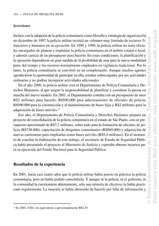 Inversiones
Incluso con la adopción de la policía comunitaria como filosofía y estrategia de organización,
en diciembre de 1997 la policía militar invirtió un volumen muy limitado de recursos fi-
nancieros y humanos en su ejecución. En 1998 y 1999, la policía militar no tenía oficia-
les encargados de planear e implantar la policía comunitaria en el ámbito estatal o local,
y además carecía de un presupuesto para hacerlo. En estas condiciones, la planificación y
la ejecución dependieron en gran medida de la posibilidad de usar para la nueva modalidad
parte del tiempo y los recursos normalmente empleados en vigilancia tradicional. Por lo
tanto, la policía comunitaria se convirtió en un complemento. Aunque muchos agentes
agradecieron la oportunidad de participar en ella, estaban sobrecargados por sus actividades
ordinarias y no podían incorporar actividades adicionales.
En el año 2000, la policía militar creó el Departamento de Policía Comunitaria y De-
rechos Humanos, al que asignó la responsabilidad de planificar y coordinar la puesta en
marcha del nuevo modelo. En 2001, el Departamento contaba con un presupuesto de unos
R$3 millones para hacerlo: R$500.000 para adiestramiento de oficiales de policía;
R$500.000 para la construcción y el mantenimiento de bases fijas y R$2 millones para la
adquisición de bases móviles.12
Ese año, el Departamento de Policía Comunitaria y Derechos Humanos preparó un
proyecto de consolidación de la policía comunitaria en el estado de São Paulo, con un pre-
supuesto aproximado de R$7,7 millones, sobre todo para la formación de oficiales de po-
licía (R$738.000), capacitación de dirigentes comunitarios (R$860.000) y adquisición de
nuevas camionetas para emplearlas como bases móviles (R$5,4 millones). En el momen-
to de concluir la elaboración de este trabajo, el secretario de Estado de Seguridad Públi-
ca había presentado el proyecto al Ministerio de Justicia y esperaba obtener recursos pa-
ra su ejecución del Fondo Nacional para la Seguridad Pública.
Resultados de la experiencia
En 2001, hacía casi cuatro años que la policía militar había puesto en práctica la policía
comunitaria, pero no había podido consolidarla. Y aunque ni la policía, ni el gobierno, ni
la comunidad la cuestionaran abiertamente, sólo una minoría de efectivos la había practi-
cado regularmente. La mayoría se había abstenido de hacerlo por falta de información y
124..—..PAULO DE MESQUITA NETO
12
En 2001, US$1 era equivalente a aproximadamente R$2,35.
©
Banco
Interamericano
de
Desarrollo.
Todos
los
derechos
reservados.
Visite
nuestro
sitio
Web
para
obtener
más
información:
www.iadb.org/pub
 