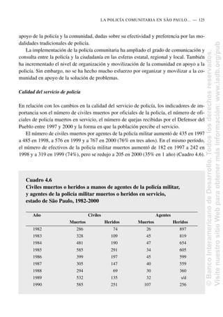 apoyo de la policía y la comunidad, dudas sobre su efectividad y preferencia por las mo-
dalidades tradicionales de policía.
La implementación de la policía comunitaria ha ampliado el grado de comunicación y
consulta entre la policía y la ciudadanía en las esferas estatal, regional y local. También
ha incrementado el nivel de organización y movilización de la comunidad en apoyo a la
policía. Sin embargo, no se ha hecho mucho esfuerzo por organizar y movilizar a la co-
munidad en apoyo de la solución de problemas.
Calidad del servicio de policía
En relación con los cambios en la calidad del servicio de policía, los indicadores de im-
portancia son el número de civiles muertos por oficiales de la policía, el número de ofi-
ciales de policía muertos en servicio, el número de quejas recibidas por el Defensor del
Pueblo entre 1997 y 2000 y la forma en que la población percibe el servicio.
El número de civiles muertos por agentes de la policía militar aumentó de 435 en 1997
a 485 en 1998, a 576 en 1999 y a 767 en 2000 (76% en tres años). En el mismo período,
el número de efectivos de la policía militar muertos aumentó de 182 en 1997 a 242 en
1998 y a 319 en 1999 (74%), pero se redujo a 205 en 2000 (35% en 1 año) (Cuadro 4.6).
LA POLICÍA COMUNITARIA EN SÃO PAULO.....—..125
Cuadro 4.6
Civiles muertos o heridos a manos de agentes de la policía militar,
y agentes de la policía militar muertos o heridos en servicio,
estado de São Paulo, 1982-2000
Año Civiles Agentes
Muertos Heridos Muertos Heridos
1982 286 74 26 897
1983 328 109 45 819
1984 481 190 47 654
1985 585 291 34 605
1986 399 197 45 599
1987 305 147 40 559
1988 294 69 30 360
1989 532 135 32 s/d
1990 585 251 107 256
©
Banco
Interamericano
de
Desarrollo.
Todos
los
derechos
reservados.
Visite
nuestro
sitio
Web
para
obtener
más
información:
www.iadb.org/pub
 
