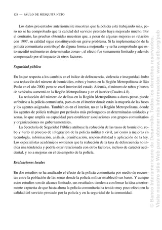 Los datos presentados anteriormente muestran que la policía está trabajando más, pe-
ro no se ha comprobado que la calidad del servicio prestado haya mejorado mucho. Por
el contrario, las pruebas obtenidas muestran que, a pesar de algunas mejoras en relación
con 1997, su calidad sigue constituyendo un grave problema. Si la implementación de la
policía comunitaria contribuyó de alguna forma a mejorarla –y se ha comprobado que es-
to sucedió realmente en determinadas zonas–, el efecto fue sumamente limitado y además
compensado por el impacto de otros factores.
Seguridad pública
En lo que respecta a los cambios en el índice de delincuencia, violencia e inseguridad, hubo
una reducción del número de homicidios, robos y hurtos en la Región Metropolitana de São
Paulo en el año 2000, pero no en el interior del estado. Además, el número de robos y hurtos
de vehículos aumentó en la Región Metropolitana y en el interior (Cuadro 4.8).
La reducción del número de delitos en la Región Metropolitana a duras penas puede
atribuirse a la policía comunitaria, pues es en el interior donde están la mayoría de las bases
y los agentes asignados. También es en el interior, no en la Región Metropolitana, donde
los agentes de policía trabajan por períodos más prolongados en determinadas unidades y
zonas, lo que amplía su capacidad para establecer asociaciones con grupos comunitarios
y organizaciones no gubernamentales.
La Secretaría de Seguridad Pública atribuye la reducción de las tasas de homicidio, ro-
bo y hurto al proceso de integración de la policía militar y civil, así como a mejoras en
tecnología, información, análisis, planificación, responsabilidad y aplicación de la ley.
Los especialistas académicos sostienen que la reducción de la tasa de delincuencia no in-
dica una tendencia y podría estar relacionada con otros factores, incluso de carácter acci-
dental, y no a mejoras en el desempeño de la policía.
Evaluaciones locales
En dos estudios se ha analizado el efecto de la policía comunitaria por medio de encues-
tas entre la población de las zonas donde la policía militar estableció sus bases. Y aunque
estos estudios son de alcance limitado, sus resultados tienden a confirmar la idea anterior-
mente expuesta de que hasta ahora la policía comunitaria ha tenido muy poco efecto en la
calidad del servicio prestado por la policía y en la seguridad de la comunidad.
128..—..PAULO DE MESQUITA NETO
©
Banco
Interamericano
de
Desarrollo.
Todos
los
derechos
reservados.
Visite
nuestro
sitio
Web
para
obtener
más
información:
www.iadb.org/pub
 