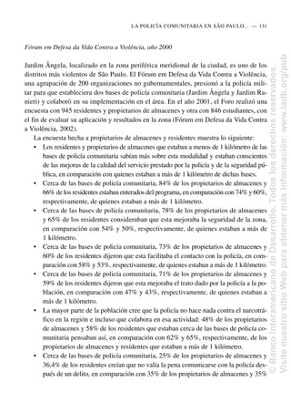 Fórum em Defesa da Vida Contra a Violência, año 2000
Jardim Ângela, localizado en la zona periférica meridional de la ciudad, es uno de los
distritos más violentos de São Paulo. El Fórum em Defesa da Vida Contra a Violência,
una agrupación de 200 organizaciones no gubernamentales, presionó a la policía mili-
tar para que estableciera dos bases de policía comunitaria (Jardim Ângela y Jardim Ra-
nieri) y colaboró en su implementación en el área. En el año 2001, el Foro realizó una
encuesta con 945 residentes y propietarios de almacenes y otra con 846 estudiantes, con
el fin de evaluar su aplicación y resultados en la zona (Fórum em Defesa da Vida Contra
a Violência, 2002).
La encuesta hecha a propietarios de almacenes y residentes muestra lo siguiente:
• Los residentes y propietarios de almacenes que estaban a menos de 1 kilómetro de las
bases de policía comunitaria sabían más sobre esta modalidad y estaban conscientes
de las mejoras de la calidad del servicio prestado por la policía y de la seguridad pú-
blica, en comparación con quienes estaban a más de 1 kilómetro de dichas bases.
• Cerca de las bases de policía comunitaria, 84% de los propietarios de almacenes y
66% de los residentes estaban enterados del programa, en comparación con 74% y 60%,
respectivamente, de quienes estaban a más de 1 kilómetro.
• Cerca de las bases de policía comunitaria, 78% de los propietarios de almacenes
y 65% de los residentes consideraban que esta mejoraba la seguridad de la zona,
en comparación con 54% y 50%, respectivamente, de quienes estaban a más de
1 kilómetro.
• Cerca de las bases de policía comunitaria, 73% de los propietarios de almacenes y
60% de los residentes dijeron que esta facilitaba el contacto con la policía, en com-
paración con 58% y 53%, respectivamente, de quienes estaban a más de 1 kilómetro.
• Cerca de las bases de policía comunitaria, 71% de los propietarios de almacenes y
59% de los residentes dijeron que esta mejoraba el trato dado por la policía a la po-
blación, en comparación con 47% y 43%, respectivamente, de quienes estaban a
más de 1 kilómetro.
• La mayor parte de la población cree que la policía no hace nada contra el narcotrá-
fico en la región e incluso que colabora en esa actividad: 48% de los propietarios
de almacenes y 58% de los residentes que estaban cerca de las bases de policía co-
munitaria pensaban así, en comparación con 62% y 65%, respectivamente, de los
propietarios de almacenes y residentes que estaban a más de 1 kilómetro.
• Cerca de las bases de policía comunitaria, 25% de los propietarios de almacenes y
36,4% de los residentes creían que no valía la pena comunicarse con la policía des-
pués de un delito, en comparación con 35% de los propietarios de almacenes y 35%
LA POLICÍA COMUNITARIA EN SÃO PAULO.....—..131
©
Banco
Interamericano
de
Desarrollo.
Todos
los
derechos
reservados.
Visite
nuestro
sitio
Web
para
obtener
más
información:
www.iadb.org/pub
 