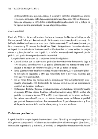 de los residentes que estaban a más de 1 kilómetro. Entre los integrantes de ambos
grupos que creían que valía la pena comunicarse con la policía, 81% de los propie-
tarios de almacenes y 69% de los residentes preferían el contacto con la policía en
la base de policía comunitaria y no en el distrito policial.
ILANUD, año 2000
En el año 2000, la oficina del Instituto Latinoamericano de las Naciones Unidas para la
Prevención del Delito y el Tratamiento del Delincuente (ILANUD) en Brasil, con apoyo de
la Fundación Ford, realizó una encuesta entre 1.963 residentes de 23 barrios con bases de po-
licía comunitaria y 23 carentes de ellas (Kahn, 2000). Su objetivo era determinar el efecto
de la policía comunitaria en: la tasa de notificación de delitos; el temor a ellos; las quejas
contra la policía; la confianza en la policía; la satisfacción con el servicio prestado por la
policía; y el grado de compromiso con la comunidad.
Los principales resultados de la encuesta fueron los siguientes:
• La satisfacción con las actividades policiales de control de la delincuencia llega a
49% en zonas donde hay bases de policía comunitaria y la población tiene infor-
mación al respecto, en comparación con 31% en las zonas sin bases.
• Entre quienes tienen información sobre policía comunitaria, 55% consideró que es-
ta mejoraba su seguridad y 65% que funcionaba bien o muy bien, mientras que
88% apoyó su continuidad.
• En las zonas donde hay bases de policía comunitaria y los habitantes tienen infor-
mación al respecto, 18% tenía miedo de caminar solo de noche, en comparación
con 26% en las zonas sin bases.
• En las zonas donde hay bases de policía comunitaria y los habitantes tienen información
al respecto, 45% fue víctima de delitos en los últimos cinco años y 51% lo notificó a la
policía, en comparación con 37% y 53%, respectivamente, en las zonas sin bases.
• No existen marcadas diferencias en cuanto a la adopción de medidas de seguridad
por parte de la comunidad entre las zonas con bases de policía comunitaria y don-
de la población tiene información al respecto, y las zonas sin bases.
Problemas pendientes
La policía militar adoptó la policía comunitaria como filosofía y estrategia de organiza-
ción, pero no comprometió suficientes recursos financieros ni humanos para planificarla,
implantarla, supervisarla y evaluarla. A menudo las exigencias de reforma de la policía
132..—..PAULO DE MESQUITA NETO
©
Banco
Interamericano
de
Desarrollo.
Todos
los
derechos
reservados.
Visite
nuestro
sitio
Web
para
obtener
más
información:
www.iadb.org/pub
 