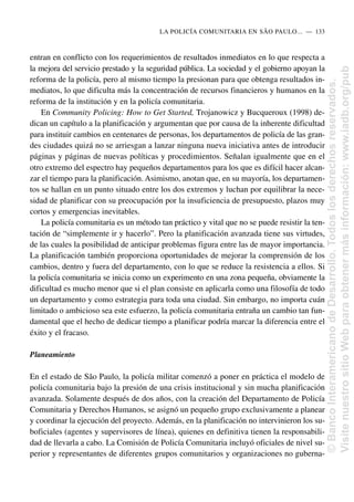 entran en conflicto con los requerimientos de resultados inmediatos en lo que respecta a
la mejora del servicio prestado y la seguridad pública. La sociedad y el gobierno apoyan la
reforma de la policía, pero al mismo tiempo la presionan para que obtenga resultados in-
mediatos, lo que dificulta más la concentración de recursos financieros y humanos en la
reforma de la institución y en la policía comunitaria.
En Community Policing: How to Get Started, Trojanowicz y Bucqueroux (1998) de-
dican un capítulo a la planificación y argumentan que por causa de la inherente dificultad
para instituir cambios en centenares de personas, los departamentos de policía de las gran-
des ciudades quizá no se arriesgan a lanzar ninguna nueva iniciativa antes de introducir
páginas y páginas de nuevas políticas y procedimientos. Señalan igualmente que en el
otro extremo del espectro hay pequeños departamentos para los que es difícil hacer alcan-
zar el tiempo para la planificación. Asimismo, anotan que, en su mayoría, los departamen-
tos se hallan en un punto situado entre los dos extremos y luchan por equilibrar la nece-
sidad de planificar con su preocupación por la insuficiencia de presupuesto, plazos muy
cortos y emergencias inevitables.
La policía comunitaria es un método tan práctico y vital que no se puede resistir la ten-
tación de “simplemente ir y hacerlo”. Pero la planificación avanzada tiene sus virtudes,
de las cuales la posibilidad de anticipar problemas figura entre las de mayor importancia.
La planificación también proporciona oportunidades de mejorar la comprensión de los
cambios, dentro y fuera del departamento, con lo que se reduce la resistencia a ellos. Si
la policía comunitaria se inicia como un experimento en una zona pequeña, obviamente la
dificultad es mucho menor que si el plan consiste en aplicarla como una filosofía de todo
un departamento y como estrategia para toda una ciudad. Sin embargo, no importa cuán
limitado o ambicioso sea este esfuerzo, la policía comunitaria entraña un cambio tan fun-
damental que el hecho de dedicar tiempo a planificar podría marcar la diferencia entre el
éxito y el fracaso.
Planeamiento
En el estado de São Paulo, la policía militar comenzó a poner en práctica el modelo de
policía comunitaria bajo la presión de una crisis institucional y sin mucha planificación
avanzada. Solamente después de dos años, con la creación del Departamento de Policía
Comunitaria y Derechos Humanos, se asignó un pequeño grupo exclusivamente a planear
y coordinar la ejecución del proyecto. Además, en la planificación no intervinieron los su-
boficiales (agentes y supervisores de línea), quienes en definitiva tienen la responsabili-
dad de llevarla a cabo. La Comisión de Policía Comunitaria incluyó oficiales de nivel su-
perior y representantes de diferentes grupos comunitarios y organizaciones no guberna-
LA POLICÍA COMUNITARIA EN SÃO PAULO.....—..133
©
Banco
Interamericano
de
Desarrollo.
Todos
los
derechos
reservados.
Visite
nuestro
sitio
Web
para
obtener
más
información:
www.iadb.org/pub
 