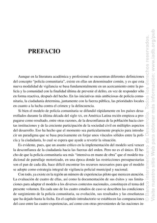 PREFACIO
Aunque en la literatura académica y profesional se encuentran diferentes definiciones
del concepto “policía comunitaria”, existe en ellas un denominador común, y es que esta
nueva modalidad de vigilancia se basa fundamentalmente en un acercamiento entre la po-
licía y la comunidad con la finalidad última de prevenir el delito, en vez de responder sólo
en forma reactiva, después del hecho. En las iniciativas más ambiciosas de policía comu-
nitaria, la ciudadanía determina, juntamente con la fuerza pública, las prioridades locales
en cuanto a la lucha contra el crimen y la delincuencia.
Si bien el modelo de policía comunitaria se difundió rápidamente en los países desa-
rrollados durante la última década del siglo XX, en América Latina recién empieza a pro-
pagarse como resultado, entre otras razones, de la desconfianza de la población hacia cier-
tas instituciones y de la creciente participación de la sociedad civil en múltiples aspectos
del desarrollo. Eso ha hecho que el momento sea particularmente propicio para introdu-
cir un paradigma que se basa precisamente en forjar unos vínculos sólidos entre la poli-
cía y la ciudadanía, lo cual se espera que ayude a revertir la situación.
Es evidente, pues, que un asunto crítico en la implementación del modelo será vencer
la desconfianza de la ciudadanía hacia las fuerzas del orden. Pero no es el único. El he-
cho de que la policía comunitaria sea más “intensiva en mano de obra” que el modelo tra-
dicional de patrullaje motorizado, en una época donde las restricciones presupuestarias
son el pan de cada día, hace difícil encontrar los recursos necesarios para que el modelo
se adopte como estrategia integral de vigilancia policial municipal y nacional.
Con todo, ya existe en la región un número de experiencias piloto que merecen atención.
La evaluación de cuatro de ellas, así como la documentación de sus éxitos y sus limita-
ciones para adaptar el modelo a los diversos contextos nacionales, constituyen el tema del
presente volumen. En cada uno de los cuatro estudios de caso se describen las condiciones
de surgimiento de la policía comunitaria, su evolución, sus resultados y las enseñanzas
que ha dejado hasta la fecha. En el capítulo introductorio se establecen las comparaciones
del caso entre las cuatro experiencias, así como con otras provenientes de las naciones in-
©
Banco
Interamericano
de
Desarrollo.
Todos
los
derechos
reservados.
Visite
nuestro
sitio
Web
para
obtener
más
información:
www.iadb.org/pub
 