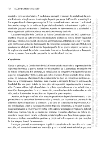 mentales, pero no suboficiales. A medida que aumentó el número de unidades de la poli-
cía destinadas a implementar la estrategia, la participación en la Comisión se restringió a
los responsables de alto rango encargados de los comandos de zonas extensas. Los de nivel
intermedio, a cargo de las unidades de policía locales donde se implementa la policía co-
munitaria, quedaron por fuera de la Comisión. Además, los representantes de la policía civil y
otros organismos públicos tuvieron una participación muy limitada.
La reestructuración de la Comisión de Policía Comunitaria en el año 2000 y particular-
mente la creación de siete subcomisiones (estructura, evaluación, justicia penal y seguridad
pública, comunicación social, integración gubernamental, integración social y valoriza-
ción profesional), así como la instalación de comisiones regionales en el año 2001, tienen
precisamente el objetivo de fomentar la participación de los grupos internos y externos en
la implementación de la policía comunitaria. Aun así, ni las subcomisiones ni las comi-
siones regionales fomentan la vinculación de suboficiales al proceso.
Capacitación
Desde el principio, la Comisión de Policía Comunitaria ha recalcado la importancia de la
capacitación de toda la policía militar y de los dirigentes de la comunidad en relación con
la policía comunitaria. Sin embargo, la capacitación se concentró principalmente en los
aspectos conceptuales y teóricos más que en los prácticos. Como resultado de las limita-
ciones en materia de planificación, la policía militar no tuvo un conjunto de políticas, es-
trategias y procedimientos detallados para orientar la ejecución del nuevo sistema en la
localidad. Por una parte, la falta de estas directrices permitió experimentación e innova-
ción. Por otra, si bien dejó a los oficiales de policía –particularmente a los suboficiales y
también a los responsables de nivel intermedio y aun alto– bien informados sobre su mi-
sión, no los ilustró sobre los medios a su disposición para cumplirla.
Además, en lo que se refiere a los aspectos prácticos de la policía comunitaria, la ca-
pacitación se ha centrado en la comunicación y consulta con la comunidad, por medio de
diferentes tipos de reuniones y contactos, y no tanto en la resolución de problemas. Co-
mo consecuencia, según la clasificación general de policía comunitaria, la policía y la comu-
nidad comenzaron a colaborar, pero sobre todo a aplicar estrategias de vigilancia policial
tradicional reactiva. Una de las quejas más comunes referentes a las bases de policía co-
munitaria es que sirven para la vigilancia policial regular o que benefician a grupos par-
ticulares, e incluso a autoridades, políticos y propietarios de empresas, sin que cumplan
la función para la cual fueron creadas.
La mayor parte del presupuesto para la policía comunitaria se ha invertido en la cons-
trucción y el mantenimiento de sus bases fijas y en la adquisición de vehículos que pue-
134..—..PAULO DE MESQUITA NETO
©
Banco
Interamericano
de
Desarrollo.
Todos
los
derechos
reservados.
Visite
nuestro
sitio
Web
para
obtener
más
información:
www.iadb.org/pub
 
