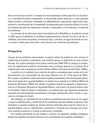 dan servir de bases móviles. Y aunque revisten importancia crítica para llevar a la prácti-
ca y consolidar la policía comunitaria, se ha prestado menor atención y se han asignado
menos recursos a cuestiones vinculadas a la administración, capacitación, supervisión, orga-
nización y movilización de la comunidad, la integración entre la policía militar y la civil,
la coordinación entre los organismos estatales y municipales, y la resolución y evaluación
de problemas.
La cercanía de las elecciones para la presidencia de la República y el gobierno estatal
en 2001 agrava el problema. La tendencia gubernamental es invertir en activos de alta vi-
sibilidad, como bases de policía comunitaria fijas y móviles, en lugar de hacerlo en acti-
vos menos visibles pero más útiles, como técnicas de resolución de problemas.
Perspectivas
A pesar de los problemas mencionados, la policía militar ha podido no sólo sostener el
cambio hacia la policía comunitaria, sino también apoyar su aplicación en otros estados
del país. En el plan estratégico de la policía militar para 2000-2003 se incluye el compro-
miso de implementar la policía comunitaria como estrategia operativa y el manejo de la
calidad total como estrategia de gestión (Polícia Militar do Estado de São Paulo, 2000a).
La policía civil estableció una comisión de policía comunitaria para ayudar en la im-
plementación a los responsables de alto rango (Decreto DGP 22, 15 de agosto de 2001).
Por su parte, el gobierno estatal seleccionó la policía comunitaria como un programa priori-
tario en el campo de la seguridad pública y lo incluyó en su Agenda SP 21 (Polícia Militar do
Estado de São Paulo, 2000b). Por último, el gobierno federal recomendó su implementa-
ción en el Programa Nacional de Seguridad Pública, seleccionó a la policía militar como
un excelente centro de policía comunitaria y la contrató para que organizara programas
regionales de adiestramiento encaminados a divulgar información sobre el tema y a eje-
cutar la estrategia en el país.
Sin embargo, la consolidación de la policía comunitaria está muy lejos de ser segura
y exige la identificación y resolución de los problemas que han minado el proceso. Para
abordarlos se pueden emplear las mismas técnicas utilizadas para tratar los temas de se-
guridad pública, esto es, identificarlos, analizarlos y formular una estrategia de resolu-
ción, ponerla en práctica y evaluar su ejecución y resultados.
Si el análisis presentado en este trabajo es correcto, las siguientes medidas estratégicas
pueden desempeñar una función decisiva en la consolidación de la policía comunitaria:
LA POLICÍA COMUNITARIA EN SÃO PAULO.....—..135
©
Banco
Interamericano
de
Desarrollo.
Todos
los
derechos
reservados.
Visite
nuestro
sitio
Web
para
obtener
más
información:
www.iadb.org/pub
 