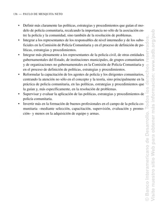 • Definir más claramente las políticas, estrategias y procedimientos que guían el mo-
delo de policía comunitaria, recalcando la importancia no sólo de la asociación en-
tre la policía y la comunidad, sino también de la resolución de problemas.
• Integrar a los representantes de los responsables de nivel intermedio y de los subo-
ficiales en la Comisión de Policía Comunitaria y en el proceso de definición de po-
líticas, estrategias y procedimientos.
• Integrar más plenamente a los representantes de la policía civil, de otras entidades
gubernamentales del Estado, de instituciones municipales, de grupos comunitarios
y de organizaciones no gubernamentales en la Comisión de Policía Comunitaria y
en el proceso de definición de políticas, estrategias y procedimientos.
• Reformular la capacitación de los agentes de policía y los dirigentes comunitarios,
centrando la atención no sólo en el concepto y la teoría, sino principalmente en la
práctica de policía comunitaria, en las políticas, estrategias y procedimientos que
la guían y, más específicamente, en la resolución de problemas.
• Supervisar y evaluar la aplicación de las políticas, estrategias y procedimientos de
policía comunitaria.
• Invertir más en la formación de buenos profesionales en el campo de la policía co-
munitaria –mediante selección, capacitación, supervisión, evaluación y promo-
ción– y menos en la adquisición de equipo y armas.
136..—..PAULO DE MESQUITA NETO
©
Banco
Interamericano
de
Desarrollo.
Todos
los
derechos
reservados.
Visite
nuestro
sitio
Web
para
obtener
más
información:
www.iadb.org/pub
 