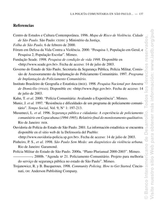 Referencias
Centro de Estudos e Cultura Contemporânea. 1996. Mapa de Risco de Violência. Cidade
de São Paulo. São Paulo: CEDEC y Ministério da Justiça.
Folha de São Paulo, 6 de febrero de 2000.
Fórum em Defesa da Vida Contra a Violência. 2000. “Pesquisa 1, População em Geral, e
Pesquisa 2, População Escolar”. Mimeo.
Fundação Seade. 1998. Pesquisa de condição de vida 1998. Disponible en
<http://www.seade.gov.br>. Fecha de acceso: 14 de julio de 2003.
Governo do Estado de São Paulo, Secretaria da Segurança Pública, Polícia Militar, Comis-
são de Assessoramento da Implantação do Policiamento Comunitário. 1997. Programa
de Implantação do Policiamento Comunitário.
Instituto Brasileiro de Geografia e Estatística (IBGE). 1998. Pesquisa Nacional por Amostra
de Domicílio (PNAD). Disponible en: <http://www.ibge.gov.br>. Fecha de acceso: 14
de julio de 2003.
Kahn, T. et al. 2000. “Polícia Comunitária: Avaliando a Experiência”. Mimeo.
Muniz, J. et al. 1997. “Resistência e dificuldades de um programa de policiamento comuni-
tário”. Tempo Social, Vol. 9, N° 1: 197-213.
Musumeci, L. et al. 1996. Segurança pública e cidadania: A experiência de policiamento
comunitário em Copacabana (1994-1995). Relatório final do monitoramento qualitativo.
Rio de Janeiro: ISER.
Ouvidoria de Polícia do Estado de São Paulo. 2001. La información estadística se encuentra
disponible en el sitio web de la Defensoría del Pueblo:
<http://www.ouvidoria-policia.sp.gov.br>. Fecha de acceso: 14 de julio de 2003.
Pinheiro, P. S., et al. 1998. São Paulo Sem Medo: um diagnóstico da violência urbana.
Rio de Janeiro: Garamond.
Polícia Militar do Estado de São Paulo. 2000a. “Plano Plurianual 2000-2003”. Mimeo.
—
—
—
—
—
—
—
. 2000b. “Agenda SP 21. Policiamento Comunitário. Projeto para melhoria
do serviço de segurança pública no estado de São Paulo”. Mimeo.
Trojanowicz, R. y B. Bucqueroux. 1998. Community Policing. How to Get Started. Cincin-
nati, OH: Anderson Publishing Company.
LA POLICÍA COMUNITARIA EN SÃO PAULO.....—..137
©
Banco
Interamericano
de
Desarrollo.
Todos
los
derechos
reservados.
Visite
nuestro
sitio
Web
para
obtener
más
información:
www.iadb.org/pub
 