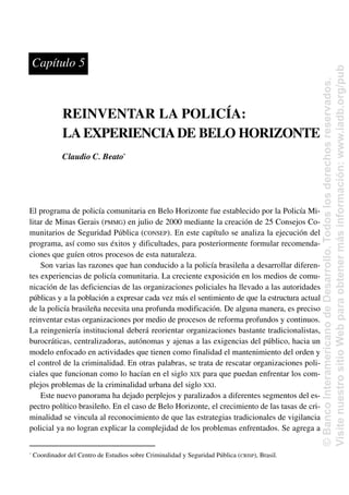 REINVENTAR LA POLICÍA:
LAEXPERIENCIADE BELO HORIZONTE
Claudio C. Beato*
El programa de policía comunitaria en Belo Horizonte fue establecido por la Policía Mi-
litar de Minas Gerais (PMMG) en julio de 2000 mediante la creación de 25 Consejos Co-
munitarios de Seguridad Pública (CONSEP). En este capítulo se analiza la ejecución del
programa, así como sus éxitos y dificultades, para posteriormente formular recomenda-
ciones que guíen otros procesos de esta naturaleza.
Son varias las razones que han conducido a la policía brasileña a desarrollar diferen-
tes experiencias de policía comunitaria. La creciente exposición en los medios de comu-
nicación de las deficiencias de las organizaciones policiales ha llevado a las autoridades
públicas y a la población a expresar cada vez más el sentimiento de que la estructura actual
de la policía brasileña necesita una profunda modificación. De alguna manera, es preciso
reinventar estas organizaciones por medio de procesos de reforma profundos y continuos.
La reingeniería institucional deberá reorientar organizaciones bastante tradicionalistas,
burocráticas, centralizadoras, autónomas y ajenas a las exigencias del público, hacia un
modelo enfocado en actividades que tienen como finalidad el mantenimiento del orden y
el control de la criminalidad. En otras palabras, se trata de rescatar organizaciones poli-
ciales que funcionan como lo hacían en el siglo XIX para que puedan enfrentar los com-
plejos problemas de la criminalidad urbana del siglo XXI.
Este nuevo panorama ha dejado perplejos y paralizados a diferentes segmentos del es-
pectro político brasileño. En el caso de Belo Horizonte, el crecimiento de las tasas de cri-
minalidad se vincula al reconocimiento de que las estrategias tradicionales de vigilancia
policial ya no logran explicar la complejidad de los problemas enfrentados. Se agrega a
Capítulo 5
*
Coordinador del Centro de Estudios sobre Criminalidad y Seguridad Pública (CRISP), Brasil.
©
Banco
Interamericano
de
Desarrollo.
Todos
los
derechos
reservados.
Visite
nuestro
sitio
Web
para
obtener
más
información:
www.iadb.org/pub
 