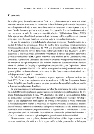 El contexto
Es posible que el llamamiento moral en favor de la policía comunitaria a que nos referi-
mos anteriormente sea una de las razones de la falta de investigaciones más sistemáticas
sobre los procesos de ejecución o sobre los resultados alcanzados por este tipo de progra-
mas. Esto ha llevado a que las investigaciones de evaluación de experiencias comunita-
rias carezcan a menudo de valor heurístico (Weatheritt, 1983 [citado en Oliver, 2000]).
Cabe agregar que el análisis de procesos de ejecución de políticas públicas, así como de
programas específicos en Brasil, se encuentra todavía en una fase incipiente.
La idea de una policía orientada hacia la solución de problemas y hacia la mejora de la
calidad de vida de las comunidades dentro del modelo de la filosofía de policía comunitaria
fue introducida en Brasil en la década de 1980, y su principal precursor y defensor fue Car-
los Nazareth Cerqueira, coronel de la policía militar del estado de Rio de Janeiro. La intro-
ducción de la noción de policía comunitaria coincide con el período de apertura democrática
y con la Constitución de 1988. Algunos conceptos clave definidos en esa Constitución, como
ciudadanía y democracia, y la idea de un Sistema de Defensa Social pasaron a orientar la nue-
va concepción de vigilancia policial. Los primeros intentos de policía comunitaria se hicie-
ron en las ciudades de Guaçuí y Alegre (Espírito Santo) en 1988, y en Copacabana (Rio de
Janeiro) en el período 1994-1995. En 1997 se instituyeron los consejos comunitarios de se-
guridad pública en diversos barrios en la ciudad de São Paulo como medio de viabilizar el
trabajo preventivo de policía comunitaria.
En Belo Horizonte, la policía comunitaria se puso en práctica en algunos barrios a par-
tir de 1993. En los primeros intentos no se logró alcanzar el objetivo de aumentar la con-
fianza del público en la policía, como tampoco garantizar la seguridad con la prevención
y disminución del número de delitos.
En una investigación reciente encaminada a evaluar las experiencias de policía comunita-
ria en Belo Horizonte se señalaron algunos factores que dificultaron la implementación delpro-
grama de policía comunitaria (Sousa, 1996). Entre ellos cabe citar: la excesiva atención dada a
las asociaciones logísticas (cuyo fin es la adquisición de elementos y equipos para la po-
licía); la falta de preparación de los agentes del orden y su resistencia a la policía comunitaria;
la resistencia al control externo; la rotación de los efectivos policiales; la ausencia de unanimi-
dad del comando en torno a la importancia de la policía comunitaria; la falta de indicadores de
evaluación; el aislamiento del programa dentro de la organización; la resistencia de la pobla-
ción a participar en él; las dificultades de movilización comunitaria; y el convencimiento en la
eficacia del modelo reactivo de vigilancia policial para el control de la criminalidad.
El acercamiento entre la policía y las comunidades hizo pública la precariedad de los
recursos materiales y la ineficacia de la organización policial para resolver sola los pro-
REINVENTAR LA POLICÍA: LA EXPERIENCIA DE BELO HORIZONTE..—..141
©
Banco
Interamericano
de
Desarrollo.
Todos
los
derechos
reservados.
Visite
nuestro
sitio
Web
para
obtener
más
información:
www.iadb.org/pub
 