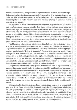 blemas de criminalidad y para garantizar la seguridad pública. Además, el concepto de po-
licía comunitaria no fue incorporado por todos los miembros de la organización como un
valor que debe seguirse y que permite transformar la manera de pensar y operacionalizar
la acción policial, lo cual se ha convertido en un punto de tensión y de resistencia para la
mayoría de los policías.
En la práctica, la policía comunitaria se convirtió en un programa aislado y su activi-
dad quedó restringida a algunas unidades de la fuerza pública. La importancia dada a las
asociaciones logísticas contribuyó a invertir el concepto de policía comunitaria, que pasó a
identificarse como una estrategia alternativa de organización para suplir la escasa inversión
estatal en la seguridad pública. El impedimento legal para crear tales asociaciones, decla-
rado por el Tribunal de Cuentas del Estado de Minas Gerais, consolidó el descrédito pú-
blico compartido por gran parte de los miembros de la organización y de la población en
general en relación con esta primera experiencia.
Paralelamente a esta iniciativa, la PMMG también realizó proyectos sociales cuyo obje-
tivo fue establecer canales de aproximación con la comunidad. En 1999, el Comando de
Vigilancia Policial de la Capital de la Policía Militar de Minas Gerais diseñó un progra-
ma más amplio llamado “Policía de resultados”. Este programa, cuya base fue el registro
cartográfico de la criminalidad y el fortalecimiento de la atención descentralizada a las
exigencias de la ciudadanía, pasó a orientar la planificación de las acciones policiales en
la ciudad. La utilización del registro de distribución geográfica (geoprocesamiento) y la
creación de los Consejos Comunitarios de Seguridad Pública (CONSEP) se convirtieron en
los pilares para viabilizar esa nueva política de vigilancia policial.
Los principios orientadores de la “policía de resultados” son: la regionalización y
descentralización de las actividades de vigilancia ostensible; la utilización de herramien-
tas de georreferenciación de la violencia, la criminalidad y el análisis de las característi-
cas socioeconómicas de las subregiones de las compañías de policía; la evaluación de
resultados y el establecimiento de metas cuantitativas; y la creación de asociaciones
comunitarias por medio de los CONSEP. La policía comunitaria se introduce aquí como
una de las bases de una perspectiva más amplia de redefinición de los servicios poli-
ciales.
El objetivo de los Consejos es desarrollar programas de prevención de la criminalidad
con la participación de la comunidad. Para cada una de las 25 compañías de policía hay
un Consejo que cumple la función de planificar, junto con la policía, las estrategias de vi-
gilancia y los programas de prevención adecuados a las necesidades de la población de su
zona. Los miembros básicos de los CONSEP son los comandantes de las compañías y re-
presentantes de la policía de Belo Horizonte, de las asociaciones de vecinos y otras enti-
dades. De acuerdo con el reglamento de los Consejos, las metas fijadas son:
142..—..CLAUDIO C. BEATO
©
Banco
Interamericano
de
Desarrollo.
Todos
los
derechos
reservados.
Visite
nuestro
sitio
Web
para
obtener
más
información:
www.iadb.org/pub
 