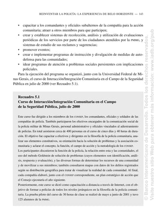 • capacitar a los comandantes y oficiales subalternos de la compañía para la acción
comunitaria; atraer a otros miembros para que participen;
• crear y establecer sistemas de recolección, análisis y utilización de evaluaciones
periódicas de los servicios por parte de los ciudadanos atendidos por la PMMG, y
sistemas de estudio de sus reclamos y sugerencias;
• promover eventos;
• crear e implementar programas de instrucción y divulgación de medidas de auto-
defensa para las comunidades;
• idear programas de atención a problemas sociales persistentes con implicaciones
policiales.
Para la ejecución del programa se organizó, junto con la Universidad Federal de Mi-
nas Gerais, el curso de Interacción/Integración Comunitaria en el Campo de la Seguridad
Pública en julio de 2000 (ver Recuadro 5.1).
Recuadro 5.1
Curso de Interacción/Integración Comunitaria en el Campo
de la Seguridad Pública, julio de 2000
Este curso fue dirigido a los miembros de los CONSEP, los comandantes, oficiales y soldados de las
compañías de policía. También participaron los efectivos encargados de la comunicación social de
la policía militar de Minas Gerais, personal administrativo y oficiales vinculados al adiestramiento
de policías. En total asistieron cerca de 400 personas en el curso de cinco días y 40 horas de dura-
ción. El objetivo fue capacitar a efectivos y dirigentes en la filosofía de la policía comunitaria, ana-
lizar sus elementos constitutivos, su orientación hacia la solución de problemas y la asociación co-
munitaria y aclarar el concepto, la función, el campo de acción y la metodología de los CONSEP.
Los participantes discutieron la función de la policía, la relación entre esta y las comunidades, el
uso del método Goldstein de solución de problemas (cuyos elementos son identificación, análi-
sis, respuesta y evaluación), y las diversas formas de determinar los recursos de una comunidad
y de movilizar a sus miembros; también consultaron mapas con datos de los delitos registrados
según su distribución geográfica para tratar de visualizar la realidad de cada comunidad. Al final,
cada compañía elaboró, junto con el CONSEP correspondiente, un plan estratégico de acción que
el Consejo ejecutaría el año siguiente.
Posteriormente, este curso se dictó como capacitación a distancia a través de Internet, con el ob-
jetivo de formar a policías de todos los niveles jerárquicos en la filosofía de la policía comuni-
taria. La prueba piloto del curso de 30 horas de clase se realizó de mayo a junio de 2001 y tuvo
125 alumnos de la PMMG.
REINVENTAR LA POLICÍA: LA EXPERIENCIA DE BELO HORIZONTE..—..143
©
Banco
Interamericano
de
Desarrollo.
Todos
los
derechos
reservados.
Visite
nuestro
sitio
Web
para
obtener
más
información:
www.iadb.org/pub
 