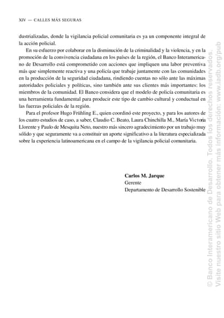dustrializadas, donde la vigilancia policial comunitaria es ya un componente integral de
la acción policial.
En su esfuerzo por colaborar en la disminución de la criminalidad y la violencia, y en la
promoción de la convivencia ciudadana en los países de la región, el Banco Interamerica-
no de Desarrollo está comprometido con acciones que impliquen una labor preventiva
más que simplemente reactiva y una policía que trabaje juntamente con las comunidades
en la producción de la seguridad ciudadana, rindiendo cuentas no sólo ante las máximas
autoridades policiales y políticas, sino también ante sus clientes más importantes: los
miembros de la comunidad. El Banco considera que el modelo de policía comunitaria es
una herramienta fundamental para producir este tipo de cambio cultural y conductual en
las fuerzas policiales de la región.
Para el profesor Hugo Frühling E., quien coordinó este proyecto, y para los autores de
los cuatro estudios de caso, a saber, Claudio C. Beato, Laura Chinchilla M., María Victoria
Llorente y Paulo de Mesquita Neto, nuestro más sincero agradecimiento por un trabajo muy
sólido y que seguramente va a constituir un aporte significativo a la literatura especializada
sobre la experiencia latinoamericana en el campo de la vigilancia policial comunitaria.
Carlos M. Jarque
Gerente
Departamento de Desarrollo Sostenible
XIV..—..CALLES MÁS SEGURAS
©
Banco
Interamericano
de
Desarrollo.
Todos
los
derechos
reservados.
Visite
nuestro
sitio
Web
para
obtener
más
información:
www.iadb.org/pub
 