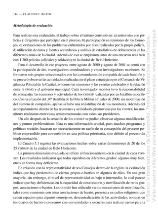 Metodología de evaluación
Para realizar esta evaluación, el trabajo sobre el terreno consistió en: a) entrevistas con po-
licías y dirigentes que participan en el proceso, b) participación en reuniones de los Conse-
jos, c) evaluaciones de los problemas enfrentados por ellos realizadas por la propia policía,
d) utilización de datos y fuentes secundarios y análisis de estadísticas de delincuencia en las
diferentes zonas de la ciudad. Además de eso se emplearon datos de una encuesta realizada
con 1.200 policías (oficiales y soldados) en la ciudad de Belo Horizonte.
Para el desarrollo de ese proyecto, entre agosto de 2000 y agosto de 2001 se contó con
la participación de dos investigadores coordinadores y cinco investigadores monitores. Se
formaron seis grupos seleccionados con los comandantes de compañía de cada batallón y
se procuró observar las actividades realizadas en el plano estratégico por el Comando de Vi-
gilancia Policial de la Capital, así como las reuniones y los eventos celebrados y la relación
entre la PMMG y el gobierno municipal. Cada investigador monitor tuvo la responsabilidad
de acompañar las reuniones y actividades de los CONSEP realizadas por un batallón específi-
co. Con la creación del 34º Batallón de la Policía Militar a finales de 2000, sin modificación
del número de compañías, apenas si hubo una redistribución de los monitores. Además del
acompañamiento directo de las reuniones y actividades promovidas por los CONSEP, los mo-
nitores realizaron entrevistas semiestructuradas con todos sus presidentes.
Un año después de la creación de los CONSEP se podían observar algunas modificacio-
nes y puntos problemáticos. Esta es una información crucial, pues muchos programas y
políticas sociales fracasan no necesariamente en razón de su concepción del proceso po-
lítico emprendido para convertirlos en una política prioritaria, sino debido al proceso de
implementación.
El Cuadro 5.1 registra las evaluaciones hechas sobre varias dimensiones de 20 de los
25 CONSEP de la ciudad de Belo Horizonte.
La primera dimensión evaluada se refiere al funcionamiento en la ciudad de cada CON-
SEP. Los resultados indicaron que todos operaban en diferentes grados: algunos muy bien,
otros en forma muy deficiente.
En relación con la representatividad de los Consejos dentro de la región, la evaluación
indica que hay predominio de ciertos grupos o barrios en algunos de ellos. En una gran
mayoría, sin embargo, el nivel de representatividad es bajo o intermedio, lo cual parece
indicar que hay deficiencias en la capacidad de convocatoria y movilización de otros gru-
pos, asociaciones o barrios. Los CONSEP han utilizado varios mecanismos de movilización,
tales como reuniones con otras asociaciones de barrio, presencia en cultos religiosos que
ceden espacios para algunos consejeros, descentralización de las actividades, noticias en
los diarios de barrio o convenios con universidades y escuelas para realizar cursos para la
144..—..CLAUDIO C. BEATO
©
Banco
Interamericano
de
Desarrollo.
Todos
los
derechos
reservados.
Visite
nuestro
sitio
Web
para
obtener
más
información:
www.iadb.org/pub
 