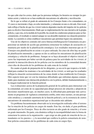 los que cabe citar los costos, dado que las personas trabajan, los horarios no siempre les per-
miten asistir y todavía no se han establecido mecanismos de adhesión y movilización.
En lo que se refiere al grado de autonomía de los Consejos frente a los comandantes, en
11 casos es inexistente o bajo, en ocho intermedio, y solamente en uno es elevado. Este resul-
tado refleja el hecho de que los CONSEP todavía dependen mucho del impulso de los policías
para su efectivo funcionamiento. Dado que su implementación fue una iniciativa de la propia
policía, y que esta, en la medida de lo posible, ha creado las condiciones propicias para su fun-
cionamiento, el resultado es natural aunque no sea deseable mantener esa situación posterior-
mente. La cuestión es cómo establecer mecanismos que permitan lograr esta autonomía.
Uno de los objetivos centrales del curso Interacción/Integración Comunitaria era pro-
porcionar un método de acción que permitiera estructurar los trabajos de asociación co-
munitaria por medio de la planificación estratégica. Los resultados muestran que en 13
Consejos esta planificación no existe o es poco utilizada. En cinco de ellos hay un grado
de planificación intermedio, y apenas en dos se utilizan los mecanismos de planificación
estratégica y solución de problemas. Aunque no se haya alcanzado el objetivo inicial, el
curso fue importante por haber servido de palanca para las actividades de los CONSEP, al
permitir la interacción directa de los policías con los miembros de la comunidad durante
cinco días de discusión de los problemas de cada zona de la ciudad.
En cuanto al grado de preparación de los dirigentes, ya sea en lo que respecta a la habi-
lidad para conducir las reuniones o las actividades de los CONSEP, se notó que los resultados
reflejan la situación socioeconómica de las zonas donde se han establecido los Consejos.
Otro aspecto tiene que ver con las inmensas dificultades que enfrentan algunas comuni-
dades para mantener una interacción productiva con la policía, debido fundamentalmente a
la imagen tradicional de la función policial.
Las evaluaciones acerca de la preparación general de los policías para interactuar con
la comunidad, así como de su capacidad para dirigir procesos de solución y adopción de
decisiones manifestaron que, en muchos casos, la dificultad para participar más activa-
mente en programas de vigilancia comunitaria estriba, entre otras razones, en una percep-
ción ortodoxa y a menudo autoritaria de la función policial y en la existencia de ciertos
mecanismos de naturaleza organizacional que se discutirán más adelante.
Un problema frecuentemente observado en la investigación realizada sobre el terreno
fue la rotación de los policías en cargos de mando. Este fue, sin duda, el gran problema
enfrentado por los Consejos. Trece de ellos tuvieron un alto grado de rotación y el resto
un grado intermedio. En parte, esta dinámica refleja la incompatibilidad entre la forma de
estructurar la carrera en la organización —que exige un alto grado de rotación de los co-
mandantes en los puestos— y la necesidad que conlleva la policía comunitaria de nom-
brar policías conocedores de los problemas de cada zona en cargos fijos.
146..—..CLAUDIO C. BEATO
©
Banco
Interamericano
de
Desarrollo.
Todos
los
derechos
reservados.
Visite
nuestro
sitio
Web
para
obtener
más
información:
www.iadb.org/pub
 