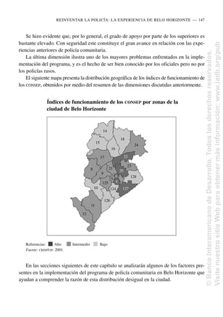 Se hizo evidente que, por lo general, el grado de apoyo por parte de los superiores es
bastante elevado. Con seguridad este constituye el gran avance en relación con las expe-
riencias anteriores de policía comunitaria.
La última dimensión ilustra uno de los mayores problemas enfrentados en la imple-
mentación del programa, y es el hecho de ser bien conocido por los oficiales pero no por
los policías rasos.
El siguiente mapa presenta la distribución geográfica de los índices de funcionamiento de
los CONSEP, obtenidos por medio del resumen de las dimensiones discutidas anteriormente.
En las secciones siguientes de este capítulo se analizarán algunos de los factores pre-
sentes en la implementación del programa de policía comunitaria en Belo Horizonte que
ayudan a comprender la razón de esta distribución desigual en la ciudad.
REINVENTAR LA POLICÍA: LA EXPERIENCIA DE BELO HORIZONTE..—..147
Índices de funcionamiento de los CONSEP por zonas de la
ciudad de Belo Horizonte
Referencias: Alto Intermedio Bajo
Fuente: CRISP/FJP. 2001.
14
15
16
18
24
22
128
124
23
20
6
4
127
126
11
12
10
125
21
9
8
17
5
©
Banco
Interamericano
de
Desarrollo.
Todos
los
derechos
reservados.
Visite
nuestro
sitio
Web
para
obtener
más
información:
www.iadb.org/pub
 