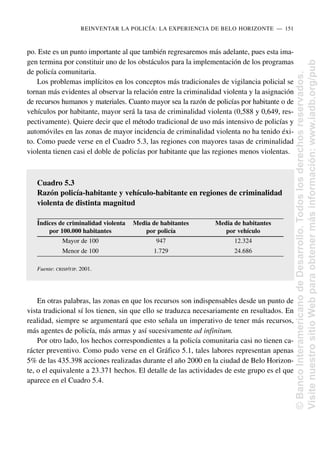 po. Este es un punto importante al que también regresaremos más adelante, pues esta ima-
gen termina por constituir uno de los obstáculos para la implementación de los programas
de policía comunitaria.
Los problemas implícitos en los conceptos más tradicionales de vigilancia policial se
tornan más evidentes al observar la relación entre la criminalidad violenta y la asignación
de recursos humanos y materiales. Cuanto mayor sea la razón de policías por habitante o de
vehículos por habitante, mayor será la tasa de criminalidad violenta (0,588 y 0,649, res-
pectivamente). Quiere decir que el método tradicional de uso más intensivo de policías y
automóviles en las zonas de mayor incidencia de criminalidad violenta no ha tenido éxi-
to. Como puede verse en el Cuadro 5.3, las regiones con mayores tasas de criminalidad
violenta tienen casi el doble de policías por habitante que las regiones menos violentas.
En otras palabras, las zonas en que los recursos son indispensables desde un punto de
vista tradicional sí los tienen, sin que ello se traduzca necesariamente en resultados. En
realidad, siempre se argumentará que esto señala un imperativo de tener más recursos,
más agentes de policía, más armas y así sucesivamente ad infinitum.
Por otro lado, los hechos correspondientes a la policía comunitaria casi no tienen ca-
rácter preventivo. Como pudo verse en el Gráfico 5.1, tales labores representan apenas
5% de las 435.398 acciones realizadas durante el año 2000 en la ciudad de Belo Horizon-
te, o el equivalente a 23.371 hechos. El detalle de las actividades de este grupo es el que
aparece en el Cuadro 5.4.
REINVENTAR LA POLICÍA: LA EXPERIENCIA DE BELO HORIZONTE..—..151
Cuadro 5.3
Razón policía-habitante y vehículo-habitante en regiones de criminalidad
violenta de distinta magnitud
Índices de criminalidad violenta Media de habitantes Media de habitantes
por 100.000 habitantes por policía por vehículo
Mayor de 100 947 12.324
Menor de 100 1.729 24.686
Fuente: CRISP/FJP. 2001.
©
Banco
Interamericano
de
Desarrollo.
Todos
los
derechos
reservados.
Visite
nuestro
sitio
Web
para
obtener
más
información:
www.iadb.org/pub
 